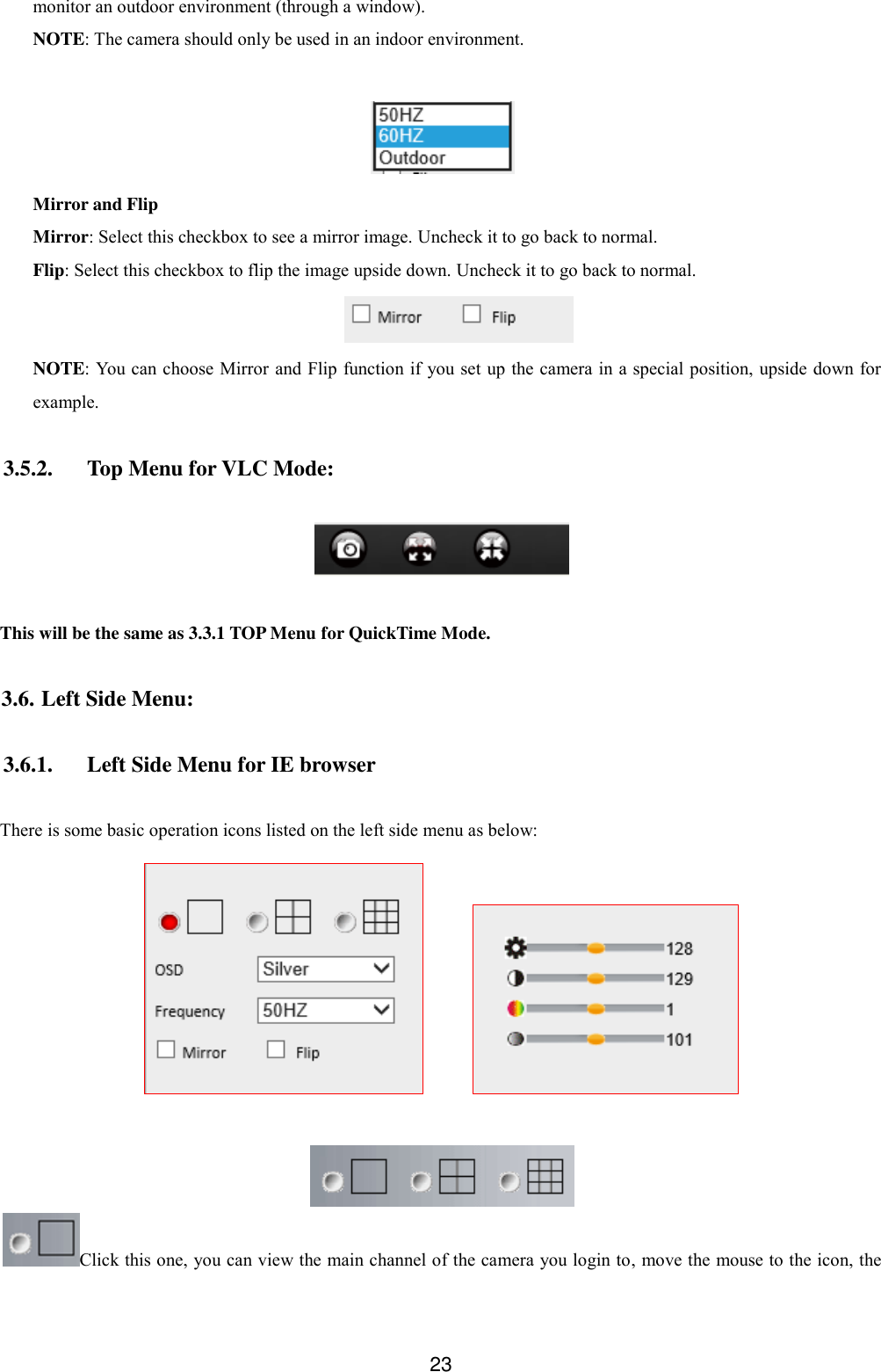  23 monitor an outdoor environment (through a window). NOTE: The camera should only be used in an indoor environment.   Mirror and Flip Mirror: Select this checkbox to see a mirror image. Uncheck it to go back to normal. Flip: Select this checkbox to flip the image upside down. Uncheck it to go back to normal.  NOTE: You can choose Mirror and Flip function if you set up the camera in a special position, upside down for example.  3.5.2. Top Menu for VLC Mode:    This will be the same as 3.3.1 TOP Menu for QuickTime Mode.  3.6. Left Side Menu:  3.6.1. Left Side Menu for IE browser  There is some basic operation icons listed on the left side menu as below:          Click this one, you can view the main channel of the camera you login to, move the mouse to the icon, the 