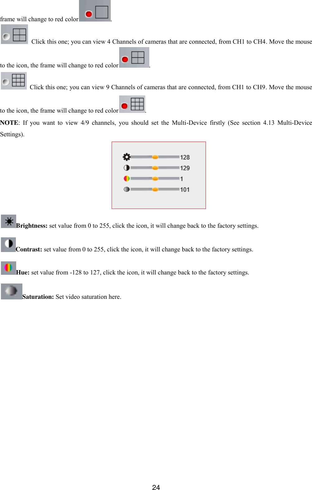  24 frame will change to red color .   Click this one; you can view 4 Channels of cameras that are connected, from CH1 to CH4. Move the mouse to the icon, the frame will change to red color .   Click this one; you can view 9 Channels of cameras that are connected, from CH1 to CH9. Move the mouse to the icon, the frame will change to red color . NOTE: If  you  want  to  view  4/9  channels,  you  should  set  the  Multi-Device  firstly  (See  section  4.13  Multi-Device Settings).  Brightness: set value from 0 to 255, click the icon, it will change back to the factory settings. Contrast: set value from 0 to 255, click the icon, it will change back to the factory settings. Hue: set value from -128 to 127, click the icon, it will change back to the factory settings. Saturation: Set video saturation here.  