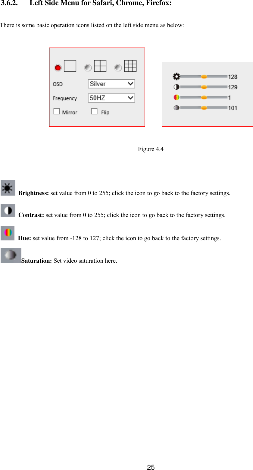  25 3.6.2. Left Side Menu for Safari, Chrome, Firefox:  There is some basic operation icons listed on the left side menu as below:          Figure 4.4    Brightness: set value from 0 to 255; click the icon to go back to the factory settings.  Contrast: set value from 0 to 255; click the icon to go back to the factory settings.   Hue: set value from -128 to 127; click the icon to go back to the factory settings. Saturation: Set video saturation here.  