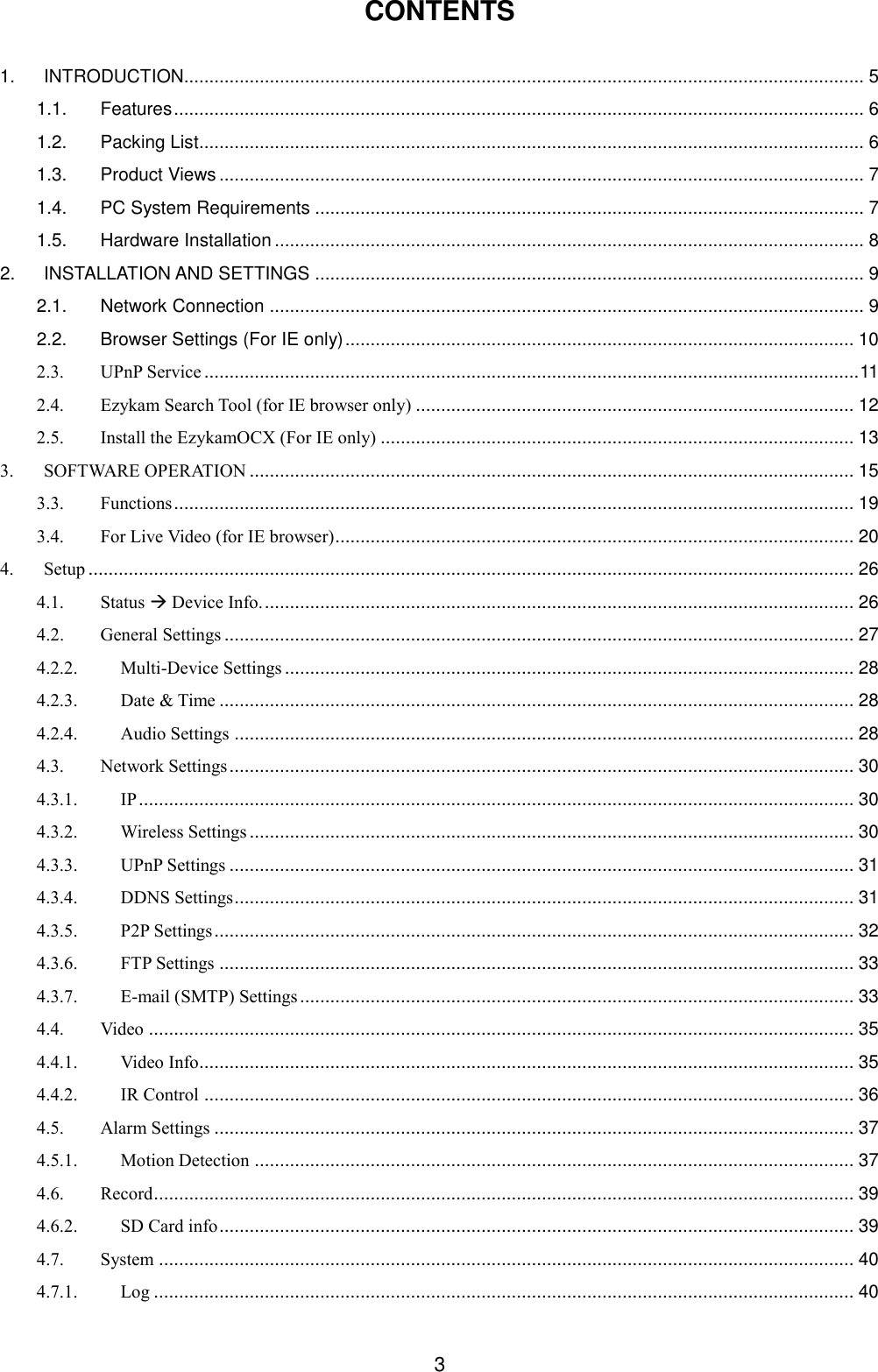  3 CONTENTS  1. INTRODUCTION....................................................................................................................................... 5 1.1. Features ......................................................................................................................................... 6 1.2. Packing List .................................................................................................................................... 6 1.3. Product Views ................................................................................................................................ 7 1.4. PC System Requirements ............................................................................................................. 7 1.5. Hardware Installation ..................................................................................................................... 8 2. INSTALLATION AND SETTINGS ............................................................................................................. 9 2.1. Network Connection ...................................................................................................................... 9 2.2. Browser Settings (For IE only) ..................................................................................................... 10 2.3. UPnP Service .................................................................................................................................. 11 2.4. Ezykam Search Tool (for IE browser only) ....................................................................................... 12 2.5. Install the EzykamOCX (For IE only) .............................................................................................. 13 3. SOFTWARE OPERATION ........................................................................................................................ 15 3.3. Functions ....................................................................................................................................... 19 3.4. For Live Video (for IE browser) ....................................................................................................... 20 4. Setup ........................................................................................................................................................ 26 4.1. Status  Device Info. ..................................................................................................................... 26 4.2. General Settings ............................................................................................................................. 27 4.2.2. Multi-Device Settings ................................................................................................................. 28 4.2.3. Date &amp; Time .............................................................................................................................. 28 4.2.4. Audio Settings ........................................................................................................................... 28 4.3. Network Settings ............................................................................................................................ 30 4.3.1. IP .............................................................................................................................................. 30 4.3.2. Wireless Settings ........................................................................................................................ 30 4.3.3. UPnP Settings ............................................................................................................................ 31 4.3.4. DDNS Settings ........................................................................................................................... 31 4.3.5. P2P Settings ............................................................................................................................... 32 4.3.6. FTP Settings .............................................................................................................................. 33 4.3.7. E-mail (SMTP) Settings .............................................................................................................. 33 4.4. Video ............................................................................................................................................ 35 4.4.1. Video Info.................................................................................................................................. 35 4.4.2. IR Control ................................................................................................................................. 36 4.5. Alarm Settings ............................................................................................................................... 37 4.5.1. Motion Detection ....................................................................................................................... 37 4.6. Record ........................................................................................................................................... 39 4.6.2. SD Card info .............................................................................................................................. 39 4.7. System .......................................................................................................................................... 40 4.7.1. Log ........................................................................................................................................... 40 