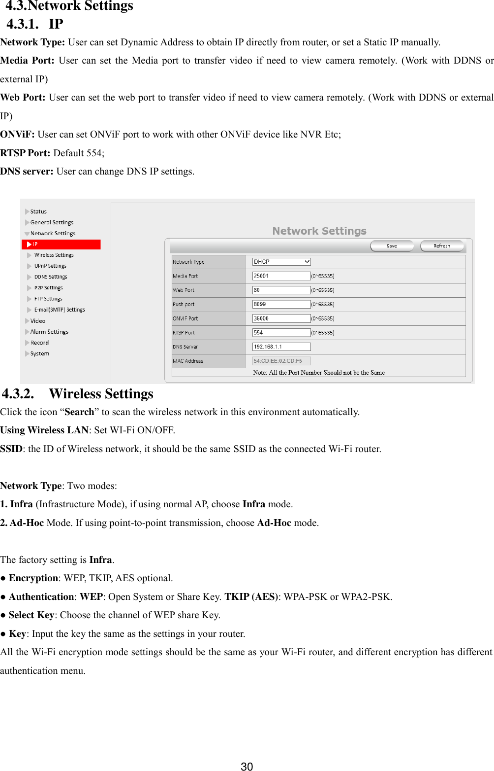  30 4.3. Network Settings 4.3.1. IP Network Type: User can set Dynamic Address to obtain IP directly from router, or set a Static IP manually. Media Port:  User  can  set  the  Media  port  to  transfer  video  if  need  to  view  camera  remotely.  (Work  with  DDNS  or external IP) Web Port: User can set the web port to transfer video if need to view camera remotely. (Work with DDNS or external IP) ONViF: User can set ONViF port to work with other ONViF device like NVR Etc; RTSP Port: Default 554; DNS server: User can change DNS IP settings.   4.3.2. Wireless Settings Click the icon &ldquo;Search&rdquo; to scan the wireless network in this environment automatically. Using Wireless LAN: Set WI-Fi ON/OFF. SSID: the ID of Wireless network, it should be the same SSID as the connected Wi-Fi router.  Network Type: Two modes:   1. Infra (Infrastructure Mode), if using normal AP, choose Infra mode. 2. Ad-Hoc Mode. If using point-to-point transmission, choose Ad-Hoc mode.  The factory setting is Infra. ● Encryption: WEP, TKIP, AES optional. ● Authentication: WEP: Open System or Share Key. TKIP (AES): WPA-PSK or WPA2-PSK. ● Select Key: Choose the channel of WEP share Key. ● Key: Input the key the same as the settings in your router. All the Wi-Fi encryption mode settings should be the same as your Wi-Fi router, and different encryption has different authentication menu.  