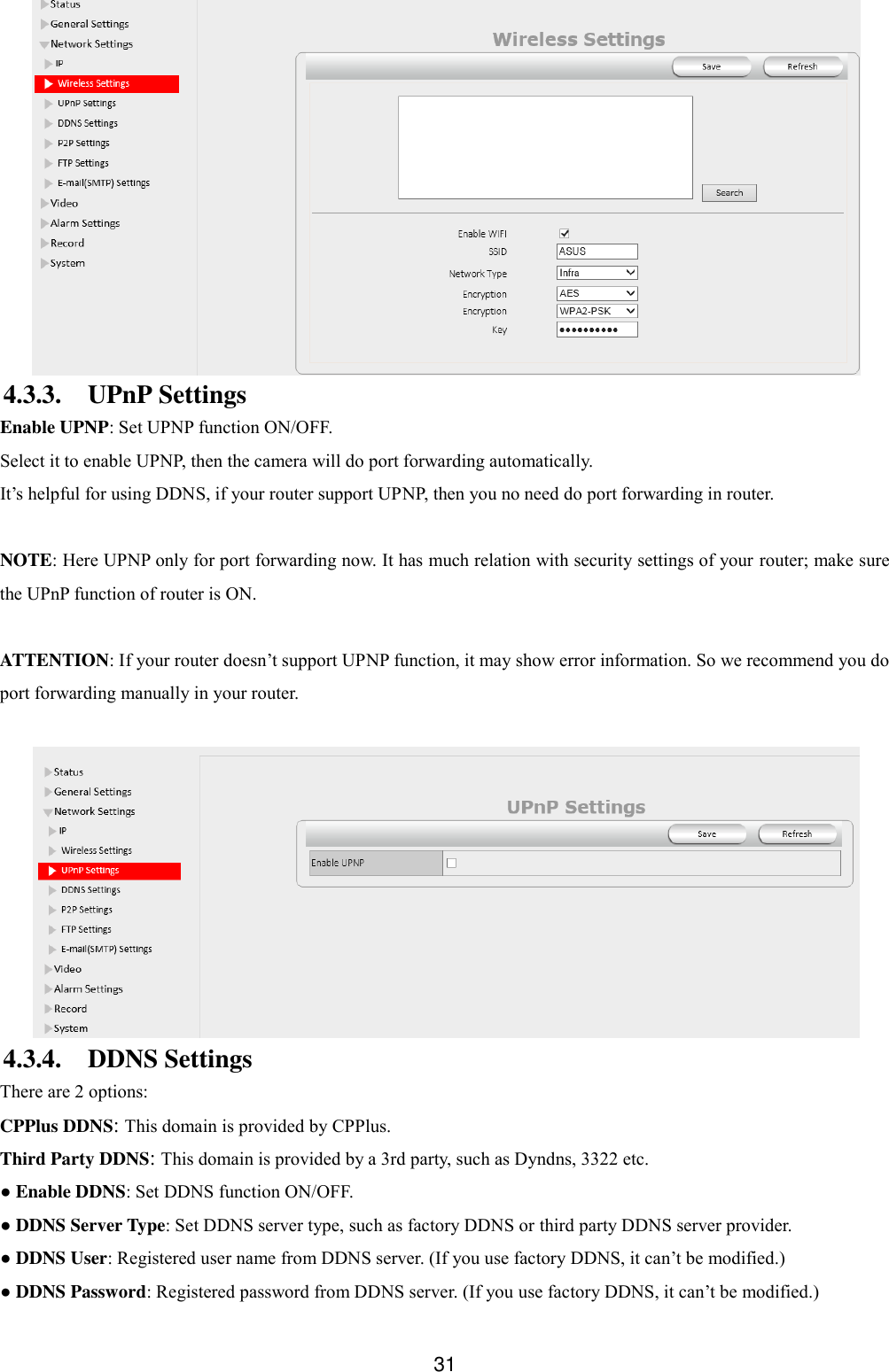  31  4.3.3. UPnP Settings Enable UPNP: Set UPNP function ON/OFF. Select it to enable UPNP, then the camera will do port forwarding automatically. It&rsquo;s helpful for using DDNS, if your router support UPNP, then you no need do port forwarding in router.  NOTE: Here UPNP only for port forwarding now. It has much relation with security settings of your router; make sure the UPnP function of router is ON.    ATTENTION: If your router doesn&rsquo;t support UPNP function, it may show error information. So we recommend you do port forwarding manually in your router.     4.3.4. DDNS Settings There are 2 options:   CPPlus DDNS: This domain is provided by CPPlus. Third Party DDNS: This domain is provided by a 3rd party, such as Dyndns, 3322 etc. ● Enable DDNS: Set DDNS function ON/OFF. ● DDNS Server Type: Set DDNS server type, such as factory DDNS or third party DDNS server provider. ● DDNS User: Registered user name from DDNS server. (If you use factory DDNS, it can&rsquo;t be modified.) ● DDNS Password: Registered password from DDNS server. (If you use factory DDNS, it can&rsquo;t be modified.)   