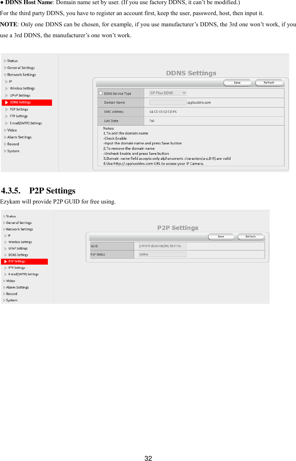  32 ● DDNS Host Name: Domain name set by user. (If you use factory DDNS, it can&rsquo;t be modified.) For the third party DDNS, you have to register an account first, keep the user, password, host, then input it. NOTE: Only one DDNS can be chosen, for example, if you use manufacturer&rsquo;s DDNS, the 3rd one won&rsquo;t work, if you use a 3rd DDNS, the manufacturer&rsquo;s one won&rsquo;t work.    4.3.5. P2P Settings Ezykam will provide P2P GUID for free using.  