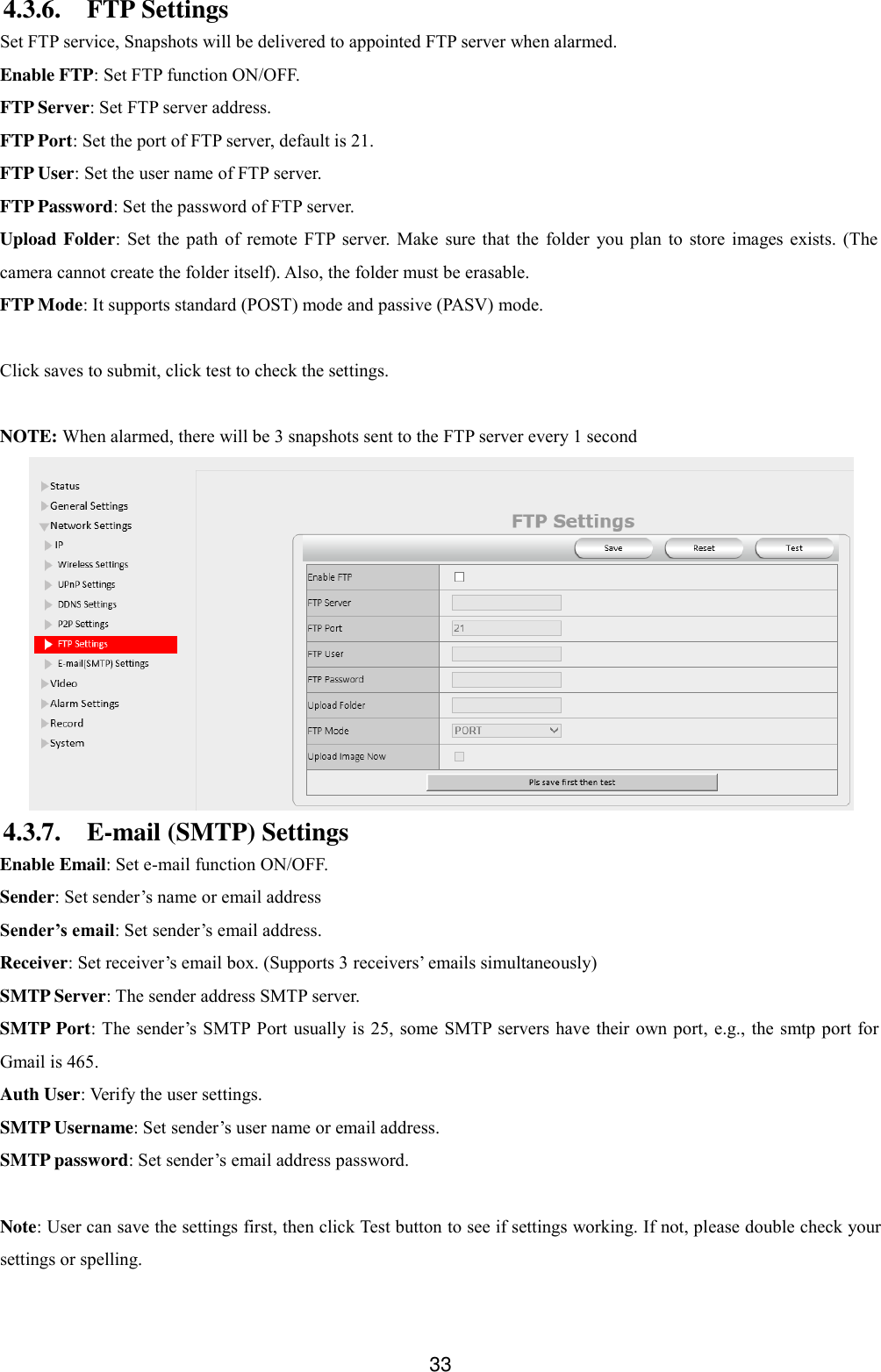  33 4.3.6. FTP Settings Set FTP service, Snapshots will be delivered to appointed FTP server when alarmed. Enable FTP: Set FTP function ON/OFF. FTP Server: Set FTP server address. FTP Port: Set the port of FTP server, default is 21. FTP User: Set the user name of FTP server. FTP Password: Set the password of FTP server. Upload Folder: Set  the  path  of  remote  FTP server.  Make sure  that  the  folder  you  plan  to  store  images  exists.  (The camera cannot create the folder itself). Also, the folder must be erasable. FTP Mode: It supports standard (POST) mode and passive (PASV) mode.  Click saves to submit, click test to check the settings.  NOTE: When alarmed, there will be 3 snapshots sent to the FTP server every 1 second  4.3.7. E-mail (SMTP) Settings Enable Email: Set e-mail function ON/OFF. Sender: Set sender&rsquo;s name or email address Sender&rsquo;s email: Set sender&rsquo;s email address. Receiver: Set receiver&rsquo;s email box. (Supports 3 receivers&rsquo; emails simultaneously)   SMTP Server: The sender address SMTP server. SMTP Port: The sender&rsquo;s SMTP Port  usually is 25, some SMTP  servers have their own port,  e.g., the smtp port for Gmail is 465. Auth User: Verify the user settings. SMTP Username: Set sender&rsquo;s user name or email address. SMTP password: Set sender&rsquo;s email address password.    Note: User can save the settings first, then click Test button to see if settings working. If not, please double check your settings or spelling. 