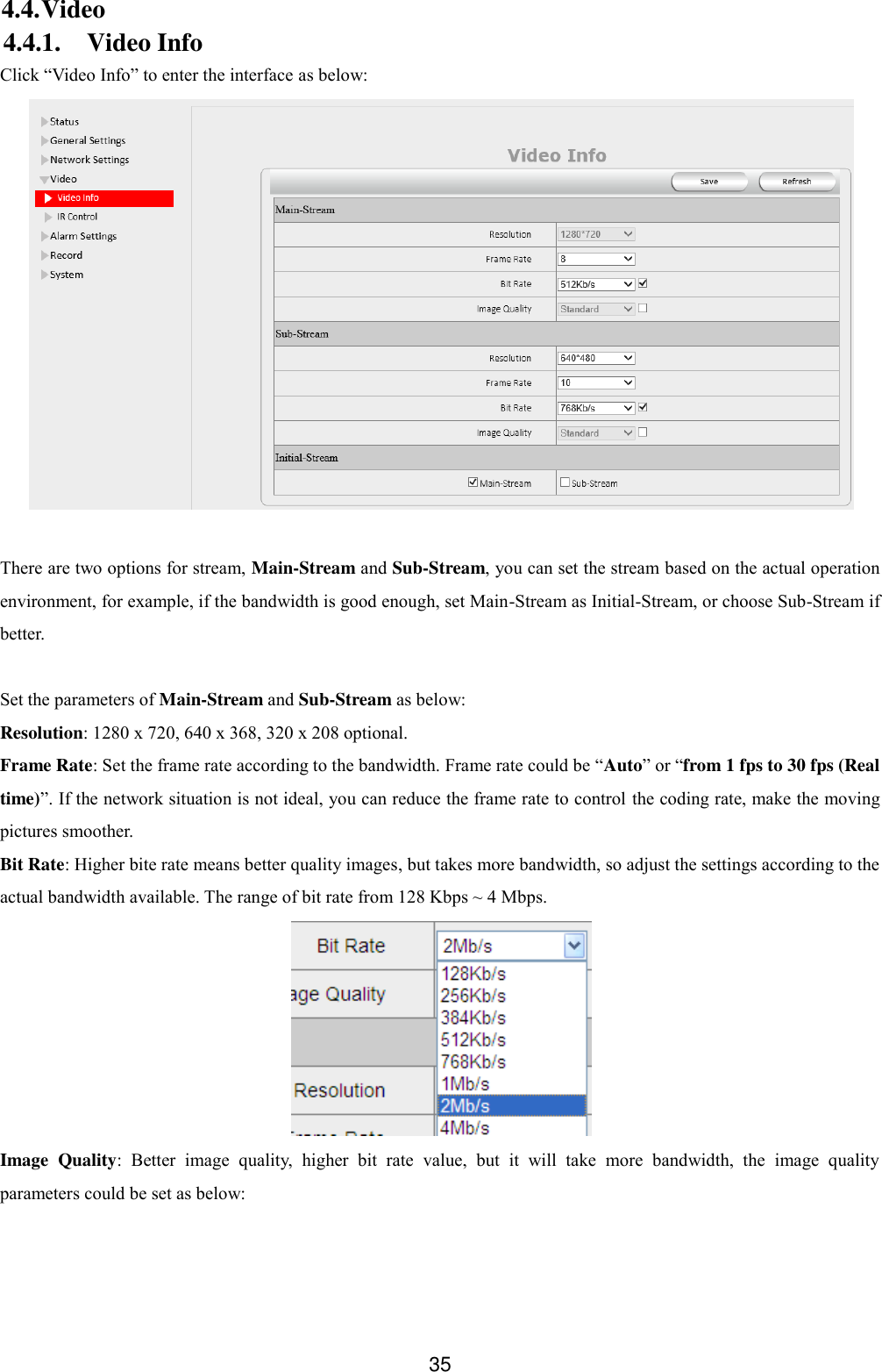  35 4.4. Video 4.4.1. Video Info Click &ldquo;Video Info&rdquo; to enter the interface as below:   There are two options for stream, Main-Stream and Sub-Stream, you can set the stream based on the actual operation environment, for example, if the bandwidth is good enough, set Main-Stream as Initial-Stream, or choose Sub-Stream if better.  Set the parameters of Main-Stream and Sub-Stream as below: Resolution: 1280 x 720, 640 x 368, 320 x 208 optional. Frame Rate: Set the frame rate according to the bandwidth. Frame rate could be &ldquo;Auto&rdquo; or &ldquo;from 1 fps to 30 fps (Real time)&rdquo;. If the network situation is not ideal, you can reduce the frame rate to control the coding rate, make the moving pictures smoother. Bit Rate: Higher bite rate means better quality images, but takes more bandwidth, so adjust the settings according to the actual bandwidth available. The range of bit rate from 128 Kbps ~ 4 Mbps.  Image  Quality:  Better  image  quality,  higher  bit  rate  value,  but  it  will  take  more  bandwidth,  the  image  quality parameters could be set as below:  