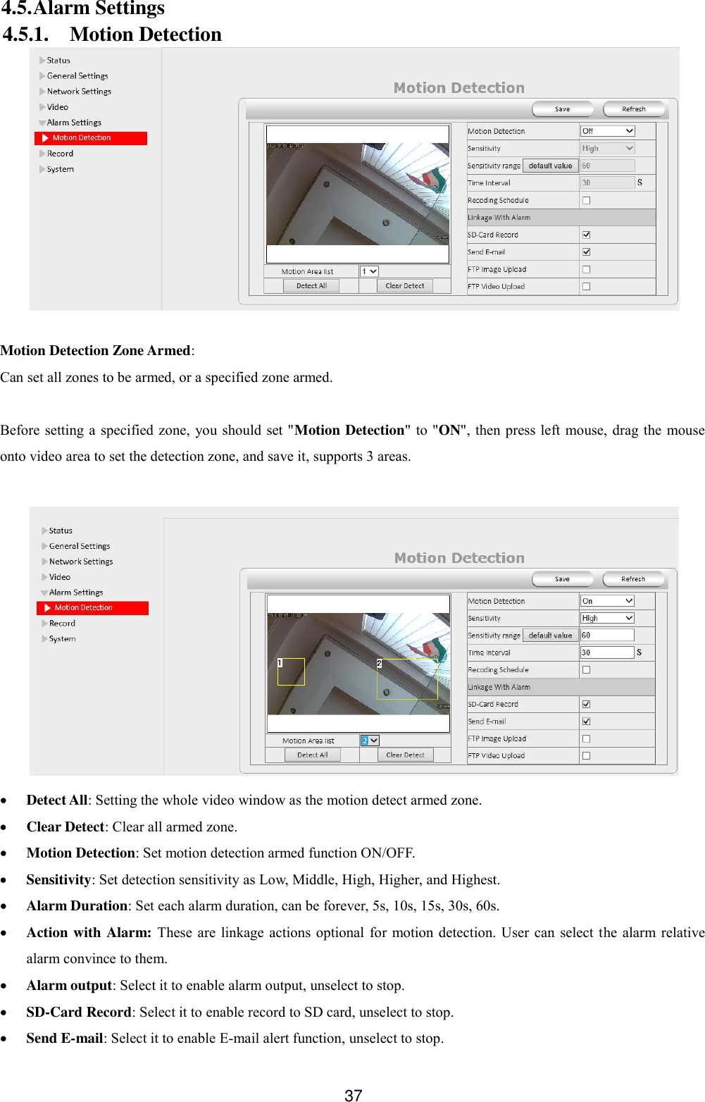  37 4.5. Alarm Settings 4.5.1. Motion Detection   Motion Detection Zone Armed: Can set all zones to be armed, or a specified zone armed.  Before setting a  specified  zone,  you should set "Motion Detection" to "ON",  then press left mouse, drag the  mouse onto video area to set the detection zone, and save it, supports 3 areas.    Detect All: Setting the whole video window as the motion detect armed zone.  Clear Detect: Clear all armed zone.  Motion Detection: Set motion detection armed function ON/OFF.  Sensitivity: Set detection sensitivity as Low, Middle, High, Higher, and Highest.  Alarm Duration: Set each alarm duration, can be forever, 5s, 10s, 15s, 30s, 60s.  Action with Alarm: These  are  linkage  actions optional for motion detection. User can  select  the alarm relative alarm convince to them.  Alarm output: Select it to enable alarm output, unselect to stop.  SD-Card Record: Select it to enable record to SD card, unselect to stop.  Send E-mail: Select it to enable E-mail alert function, unselect to stop.   