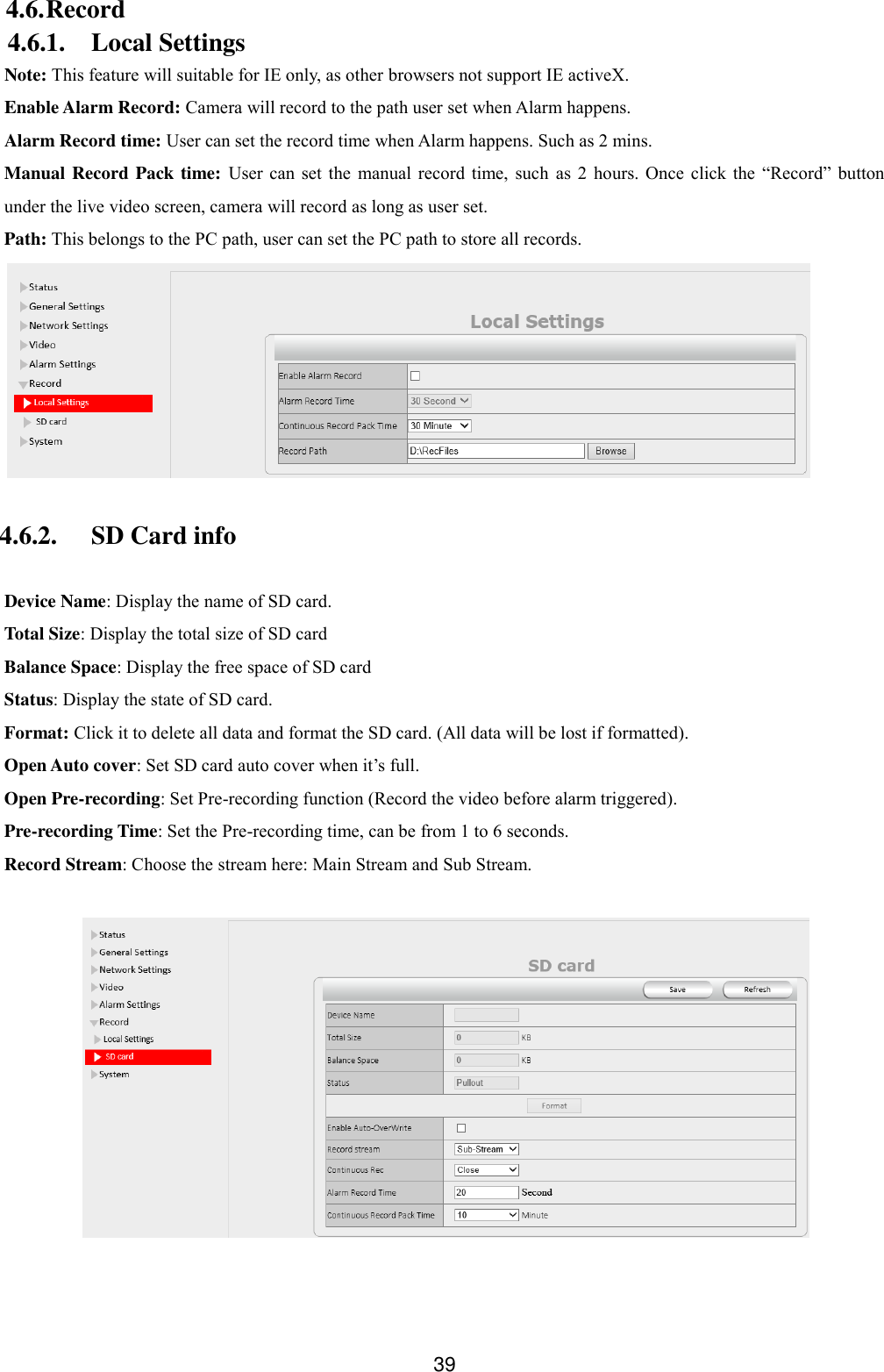  39 4.6. Record 4.6.1. Local Settings Note: This feature will suitable for IE only, as other browsers not support IE activeX. Enable Alarm Record: Camera will record to the path user set when Alarm happens. Alarm Record time: User can set the record time when Alarm happens. Such as 2 mins. Manual Record Pack time:  User  can  set  the  manual  record  time,  such  as  2  hours.  Once  click  the  &ldquo;Record&rdquo;  button under the live video screen, camera will record as long as user set. Path: This belongs to the PC path, user can set the PC path to store all records.   4.6.2. SD Card info  Device Name: Display the name of SD card. Total Size: Display the total size of SD card Balance Space: Display the free space of SD card Status: Display the state of SD card. Format: Click it to delete all data and format the SD card. (All data will be lost if formatted). Open Auto cover: Set SD card auto cover when it&rsquo;s full.   Open Pre-recording: Set Pre-recording function (Record the video before alarm triggered). Pre-recording Time: Set the Pre-recording time, can be from 1 to 6 seconds. Record Stream: Choose the stream here: Main Stream and Sub Stream.   