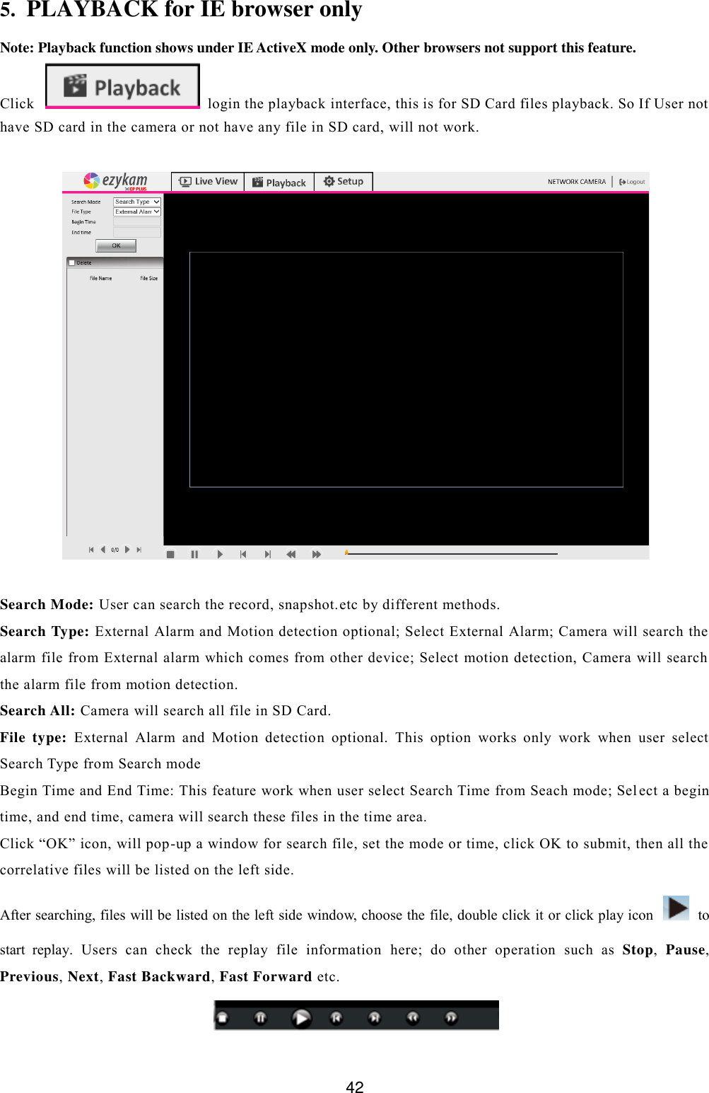  42 5. PLAYBACK for IE browser only Note: Playback function shows under IE ActiveX mode only. Other browsers not support this feature. Click   login the playback interface, this is for SD Card files playback. So If User not have SD card in the camera or not have any file in SD card, will not work.     Search Mode: User can search the record, snapshot.etc by different methods. Search Type: External Alarm and Motion detection optional; Select External Alarm; Camera will search the alarm  file from External alarm which  comes from other device; Select  motion detection, Camera will search the alarm file from motion detection. Search All: Camera will search all file in SD Card. File  type:  External  Alarm  and  Motion  detection  optional.  This  option  works  only  work  when  user  select Search Type from Search mode Begin Time and End Time: This feature work when user select Search Time from Seach mode; Sel ect a begin time, and end time, camera will search these files in the time area.  Click &ldquo;OK&rdquo; icon, will pop-up a window for search file, set the mode or time, click OK to submit, then all the correlative files will be listed on the left side.  After searching, files will be listed on the left side window, choose the file, double click it or click play icon    to start  replay.  Users  can  check  the  replay  file  information  here;  do  other  operation  such  as  Stop,  Pause, Previous, Next, Fast Backward, Fast Forward etc.  