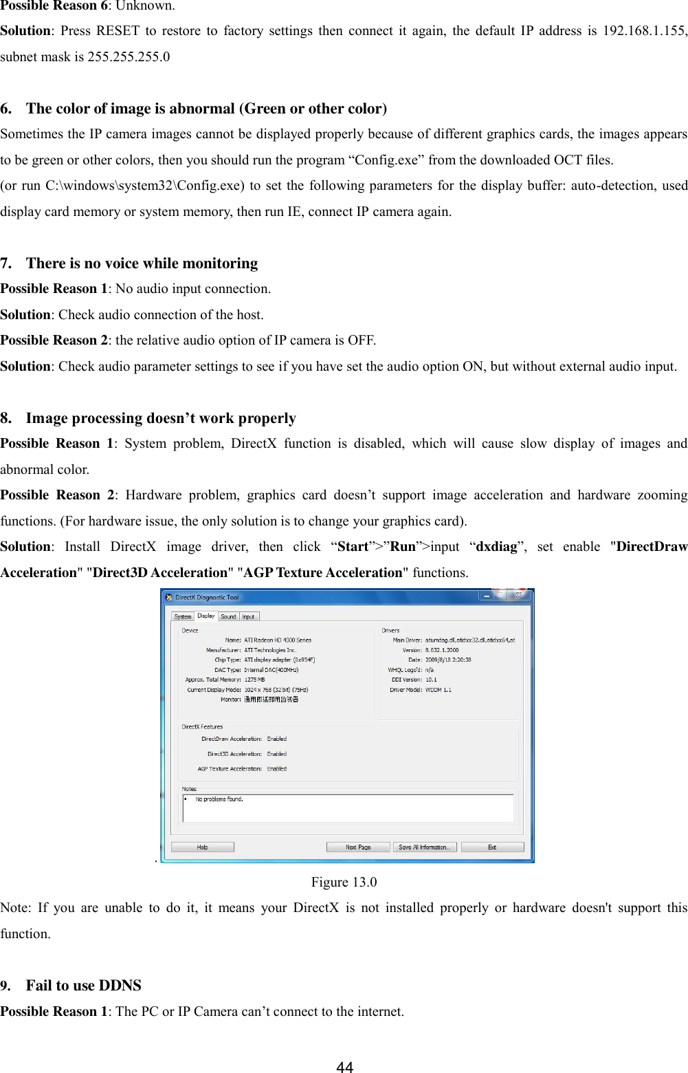  44 Possible Reason 6: Unknown. Solution:  Press  RESET  to  restore  to  factory  settings  then  connect  it  again,  the  default  IP  address  is  192.168.1.155, subnet mask is 255.255.255.0  6. The color of image is abnormal (Green or other color) Sometimes the IP camera images cannot be displayed properly because of different graphics cards, the images appears to be green or other colors, then you should run the program &ldquo;Config.exe&rdquo; from the downloaded OCT files. (or run C:\windows\system32\Config.exe) to set  the following parameters  for the display buffer: auto-detection, used display card memory or system memory, then run IE, connect IP camera again.  7. There is no voice while monitoring Possible Reason 1: No audio input connection. Solution: Check audio connection of the host. Possible Reason 2: the relative audio option of IP camera is OFF. Solution: Check audio parameter settings to see if you have set the audio option ON, but without external audio input.  8. Image processing doesn&rsquo;t work properly Possible  Reason  1:  System  problem,  DirectX  function  is  disabled,  which  will  cause  slow  display  of  images  and abnormal color. Possible  Reason  2:  Hardware  problem,  graphics  card  doesn&rsquo;t  support  image  acceleration  and  hardware  zooming functions. (For hardware issue, the only solution is to change your graphics card). Solution:  Install  DirectX  image  driver,  then  click  &ldquo;Start&rdquo;>&rdquo;Run&rdquo;>input  &ldquo;dxdiag&rdquo;,  set  enable  "DirectDraw Acceleration" "Direct3D Acceleration" "AGP Texture Acceleration" functions.   . Figure 13.0 Note:  If  you  are  unable  to  do  it,  it  means  your  DirectX  is  not  installed  properly  or  hardware  doesn't  support  this function.  9. Fail to use DDNS Possible Reason 1: The PC or IP Camera can&rsquo;t connect to the internet. 