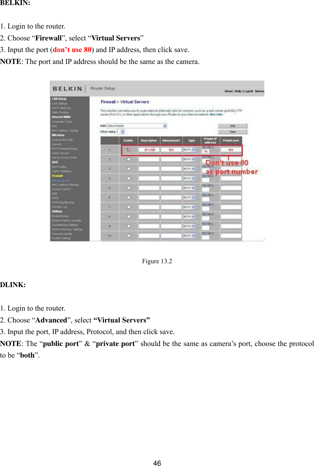  46   BELKIN:  1. Login to the router. 2. Choose &ldquo;Firewall&rdquo;, select &ldquo;Virtual Servers&rdquo; 3. Input the port (don&rsquo;t use 80) and IP address, then click save. NOTE: The port and IP address should be the same as the camera.    Figure 13.2  DLINK:  1. Login to the router. 2. Choose &ldquo;Advanced&rdquo;, select &ldquo;Virtual Servers&rdquo; 3. Input the port, IP address, Protocol, and then click save. NOTE: The &ldquo;public port&rdquo; &amp; &ldquo;private port&rdquo; should be the same as camera&rsquo;s port, choose the protocol to be &ldquo;both&rdquo;. 