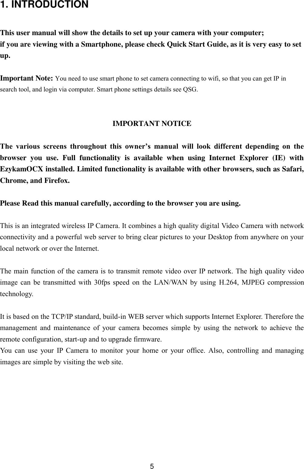  5 1. INTRODUCTION  This user manual will show the details to set up your camera with your computer; if you are viewing with a Smartphone, please check Quick Start Guide, as it is very easy to set up.  Important Note: You need to use smart phone to set camera connecting to wifi, so that you can get IP in search tool, and login via computer. Smart phone settings details see QSG.   IMPORTANT NOTICE  The  various  screens  throughout  this  owner&rsquo;s  manual  will  look  different  depending  on  the browser  you  use.  Full  functionality  is  available  when  using  Internet  Explorer  (IE)  with EzykamOCX installed. Limited functionality is available with other browsers, such as Safari, Chrome, and Firefox.  Please Read this manual carefully, according to the browser you are using.    This is an integrated wireless IP Camera. It combines a high quality digital Video Camera with network connectivity and a powerful web server to bring clear pictures to your Desktop from anywhere on your local network or over the Internet.  The main function of the camera is to transmit remote video over IP network. The high quality video image  can  be  transmitted  with  30fps  speed  on  the  LAN/WAN  by  using  H.264,  MJPEG  compression technology.  It is based on the TCP/IP standard, build-in WEB server which supports Internet Explorer. Therefore the management  and  maintenance  of  your  camera  becomes  simple  by  using  the  network  to  achieve  the remote configuration, start-up and to upgrade firmware. You  can  use  your  IP  Camera  to  monitor  your  home  or  your  office.  Also,  controlling  and  managing images are simple by visiting the web site.        