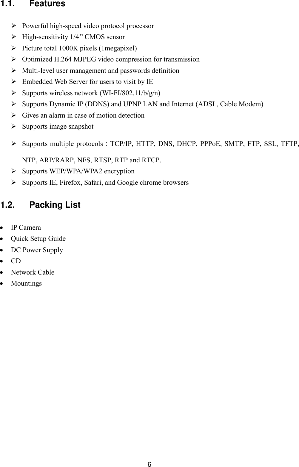  6 1.1.  Features   Powerful high-speed video protocol processor  High-sensitivity 1/4&rsquo;&rsquo; CMOS sensor  Picture total 1000K pixels (1megapixel)  Optimized H.264 MJPEG video compression for transmission  Multi-level user management and passwords definition  Embedded Web Server for users to visit by IE  Supports wireless network (WI-FI/802.11/b/g/n)  Supports Dynamic IP (DDNS) and UPNP LAN and Internet (ADSL, Cable Modem)  Gives an alarm in case of motion detection  Supports image snapshot  Supports multiple protocols：TCP/IP, HTTP,  DNS, DHCP, PPPoE, SMTP, FTP, SSL, TFTP, NTP, ARP/RARP, NFS, RTSP, RTP and RTCP.  Supports WEP/WPA/WPA2 encryption  Supports IE, Firefox, Safari, and Google chrome browsers  1.2.  Packing List   IP Camera          Quick Setup Guide  DC Power Supply  CD         Network Cable  Mountings          