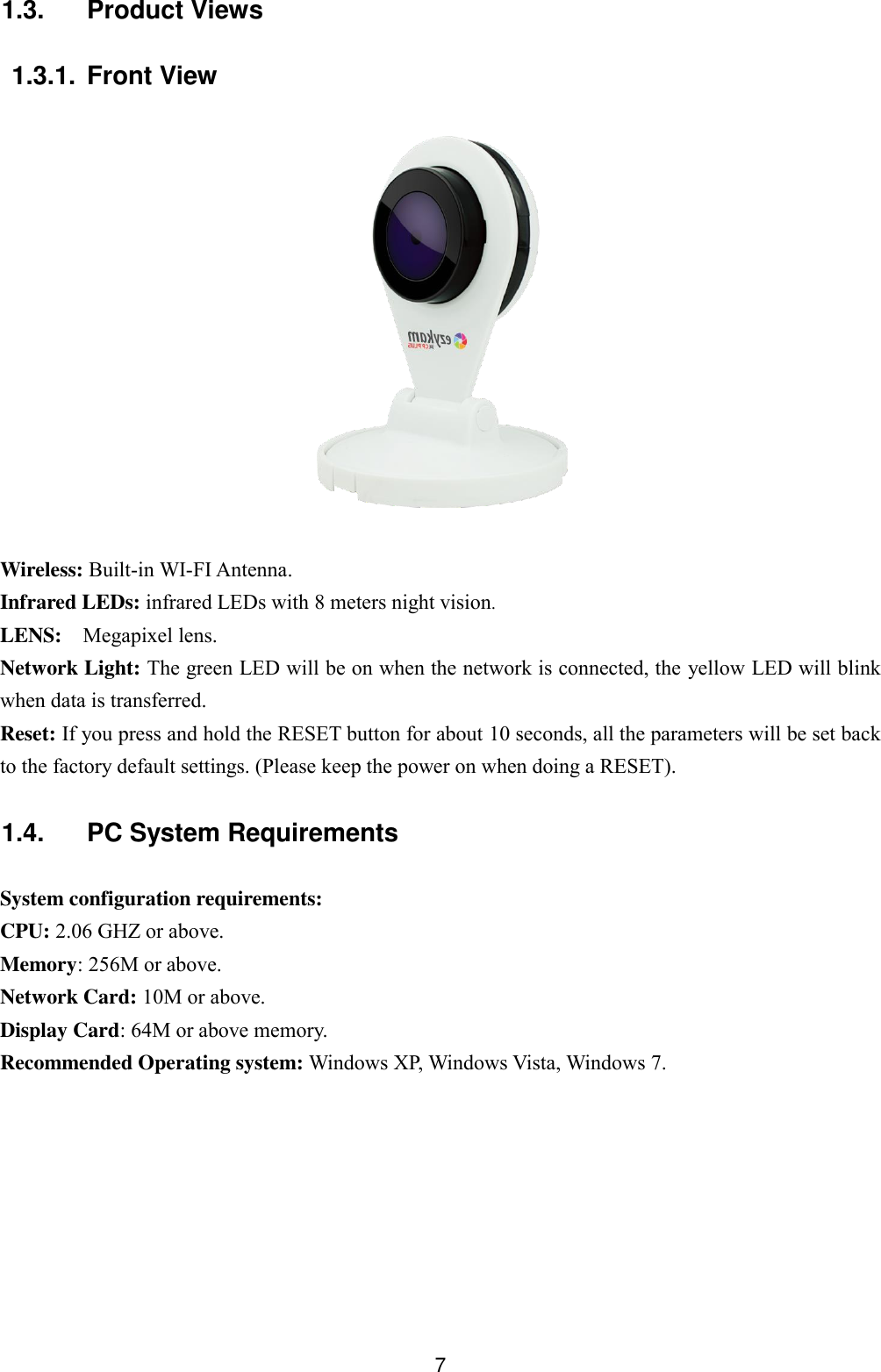  7 1.3.  Product Views  1.3.1. Front View    Wireless: Built-in WI-FI Antenna.   Infrared LEDs: infrared LEDs with 8 meters night vision. LENS:  Megapixel lens. Network Light: The green LED will be on when the network is connected, the yellow LED will blink when data is transferred. Reset: If you press and hold the RESET button for about 10 seconds, all the parameters will be set back to the factory default settings. (Please keep the power on when doing a RESET).  1.4.  PC System Requirements  System configuration requirements: CPU: 2.06 GHZ or above. Memory: 256M or above. Network Card: 10M or above. Display Card: 64M or above memory. Recommended Operating system: Windows XP, Windows Vista, Windows 7.  
