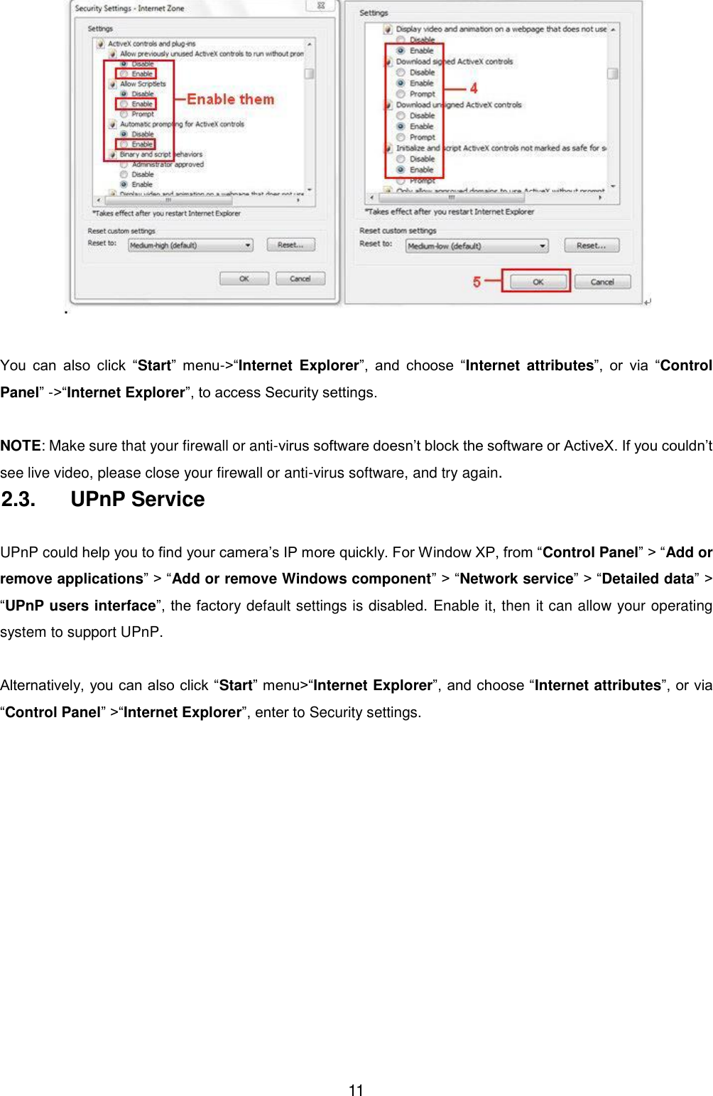 11   You  can  also  click  &ldquo;Start&rdquo;  menu->&ldquo;Internet  Explorer&rdquo;,  and  choose  &ldquo;Internet  attributes&rdquo;,  or  via  &ldquo;Control Panel&rdquo; ->&ldquo;Internet Explorer&rdquo;, to access Security settings.  NOTE: Make sure that your firewall or anti-virus software doesn&rsquo;t block the software or ActiveX. If you couldn&rsquo;t see live video, please close your firewall or anti-virus software, and try again. 2.3.  UPnP Service  UPnP could help you to find your camera&rsquo;s IP more quickly. For Window XP, from &ldquo;Control Panel&rdquo; > &ldquo;Add or remove applications&rdquo; > &ldquo;Add or remove Windows component&rdquo; > &ldquo;Network service&rdquo; > &ldquo;Detailed data&rdquo; > &ldquo;UPnP users interface&rdquo;, the factory default settings is disabled. Enable it, then it can allow your operating system to support UPnP.  Alternatively, you can also click &ldquo;Start&rdquo; menu>&ldquo;Internet Explorer&rdquo;, and choose &ldquo;Internet attributes&rdquo;, or via &ldquo;Control Panel&rdquo; >&ldquo;Internet Explorer&rdquo;, enter to Security settings. 