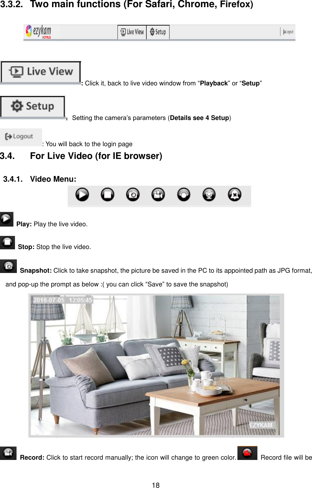  18 3.3.2.  Two main functions (For Safari, Chrome, Firefox)    : Click it, back to live video window from &ldquo;Playback&rdquo; or &ldquo;Setup&rdquo; ：Setting the camera&rsquo;s parameters (Details see 4 Setup) : You will back to the login page 3.4.  For Live Video (for IE browser)  3.4.1.  Video Menu:    Play: Play the live video.   Stop: Stop the live video.   Snapshot: Click to take snapshot, the picture be saved in the PC to its appointed path as JPG format, and pop-up the prompt as below :( you can click &ldquo;Save&rdquo; to save the snapshot)    Record: Click to start record manually; the icon will change to green color.   Record file will be 