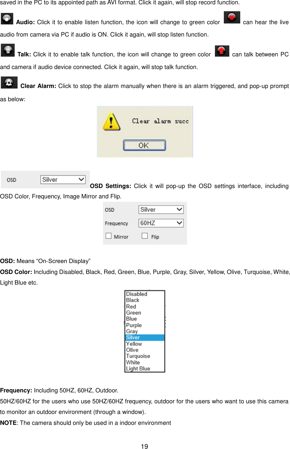  19 saved in the PC to its appointed path as AVI format. Click it again, will stop record function.   Audio: Click it to enable listen function, the icon will change to green color    can hear the live audio from camera via PC if audio is ON. Click it again, will stop listen function.   Talk: Click it to enable talk function, the icon will change to green color    can talk between PC and camera if audio device connected. Click it again, will stop talk function.   Clear Alarm: Click to stop the alarm manually when there is an alarm triggered, and pop-up prompt as below:   OSD  Settings:  Click  it  will  pop-up  the  OSD  settings  interface,  including OSD Color, Frequency, Image Mirror and Flip.   OSD: Means &ldquo;On-Screen Display&rdquo; OSD Color: Including Disabled, Black, Red, Green, Blue, Purple, Gray, Silver, Yellow, Olive, Turquoise, White, Light Blue etc.   Frequency: Including 50HZ, 60HZ, Outdoor. 50HZ/60HZ for the users who use 50HZ/60HZ frequency, outdoor for the users who want to use this camera to monitor an outdoor environment (through a window). NOTE: The camera should only be used in a indoor environment 