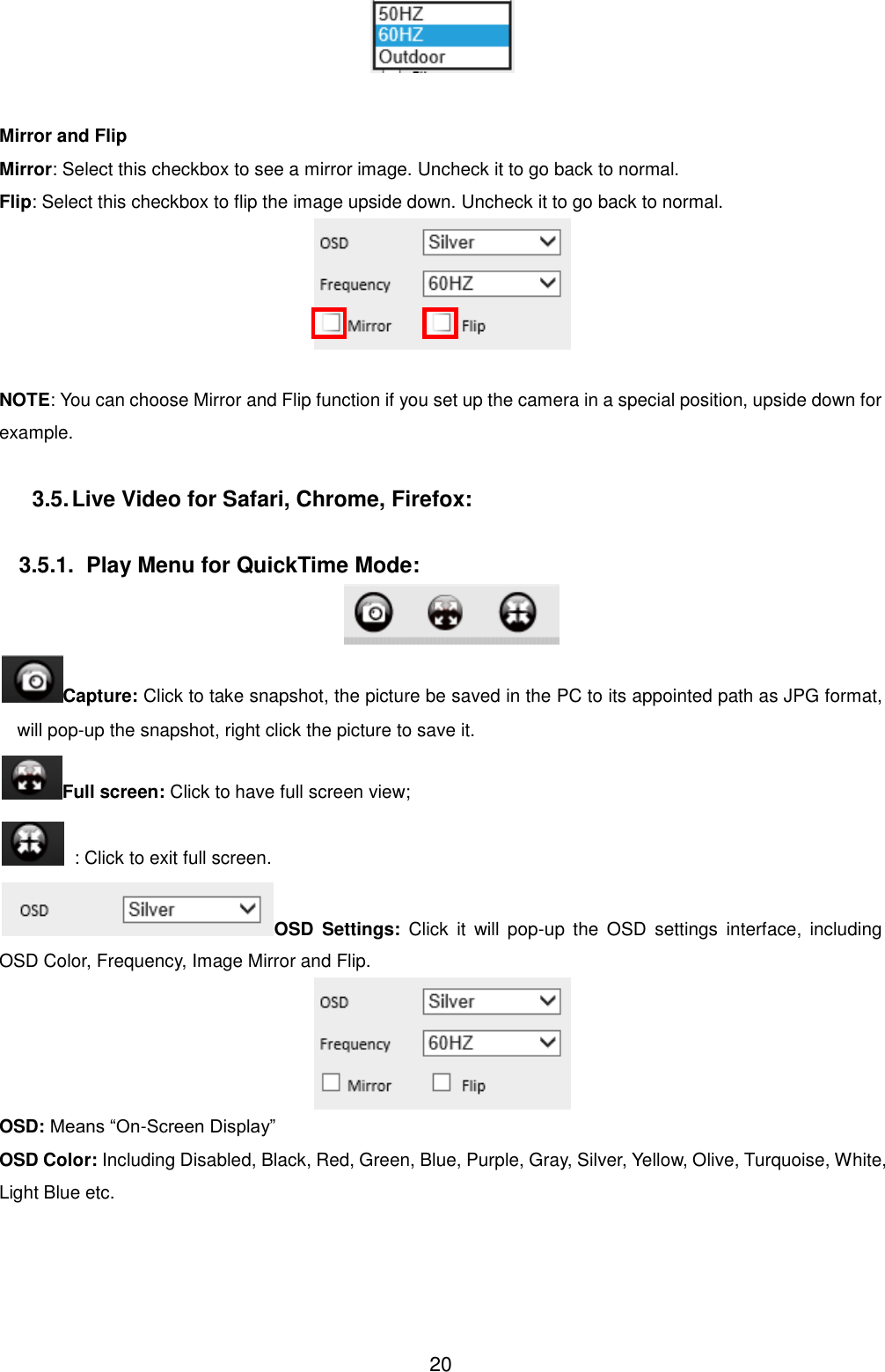  20   Mirror and Flip Mirror: Select this checkbox to see a mirror image. Uncheck it to go back to normal. Flip: Select this checkbox to flip the image upside down. Uncheck it to go back to normal.   NOTE: You can choose Mirror and Flip function if you set up the camera in a special position, upside down for example.  3.5. Live Video for Safari, Chrome, Firefox:  3.5.1.  Play Menu for QuickTime Mode:  Capture: Click to take snapshot, the picture be saved in the PC to its appointed path as JPG format, will pop-up the snapshot, right click the picture to save it. Full screen: Click to have full screen view;   : Click to exit full screen. OSD  Settings:  Click  it  will  pop-up  the  OSD  settings  interface,  including OSD Color, Frequency, Image Mirror and Flip.  OSD: Means &ldquo;On-Screen Display&rdquo; OSD Color: Including Disabled, Black, Red, Green, Blue, Purple, Gray, Silver, Yellow, Olive, Turquoise, White, Light Blue etc. 