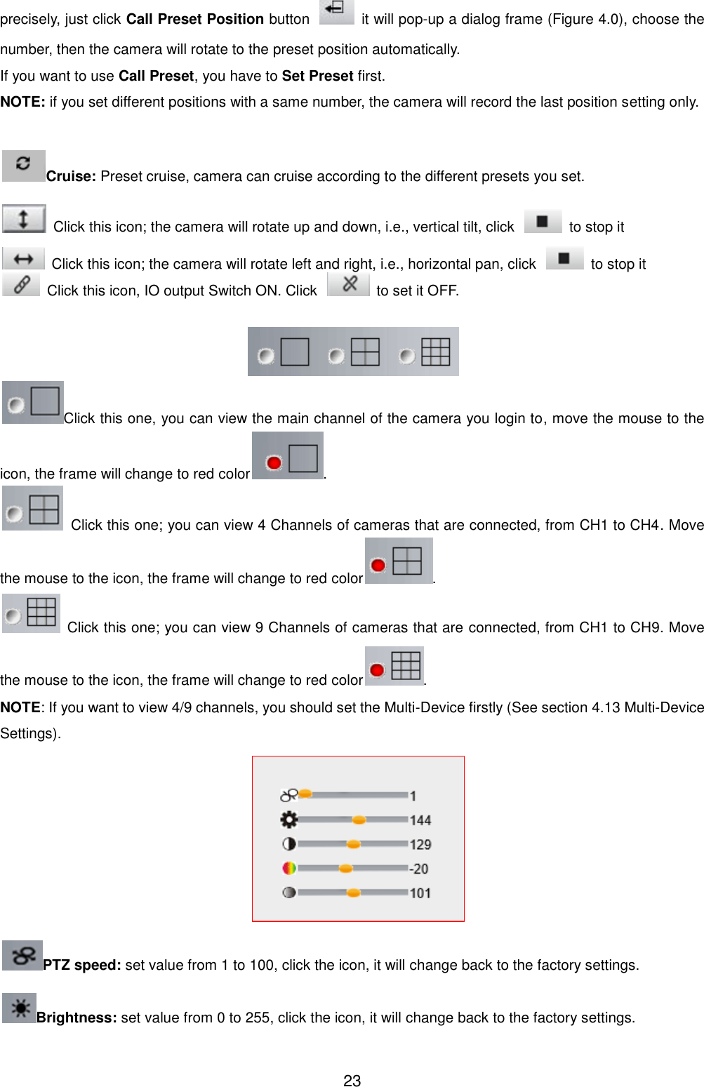  23 precisely, just click Call Preset Position button    it will pop-up a dialog frame (Figure 4.0), choose the number, then the camera will rotate to the preset position automatically. If you want to use Call Preset, you have to Set Preset first. NOTE: if you set different positions with a same number, the camera will record the last position setting only.  Cruise: Preset cruise, camera can cruise according to the different presets you set.     Click this icon; the camera will rotate up and down, i.e., vertical tilt, click    to stop it   Click this icon; the camera will rotate left and right, i.e., horizontal pan, click    to stop it   Click this icon, IO output Switch ON. Click    to set it OFF.   Click this one, you can view the main channel of the camera you login to, move the mouse to the icon, the frame will change to red color .   Click this one; you can view 4 Channels of cameras that are connected, from CH1 to CH4. Move the mouse to the icon, the frame will change to red color .   Click this one; you can view 9 Channels of cameras that are connected, from CH1 to CH9. Move the mouse to the icon, the frame will change to red color . NOTE: If you want to view 4/9 channels, you should set the Multi-Device firstly (See section 4.13 Multi-Device Settings).  PTZ speed: set value from 1 to 100, click the icon, it will change back to the factory settings. Brightness: set value from 0 to 255, click the icon, it will change back to the factory settings. 
