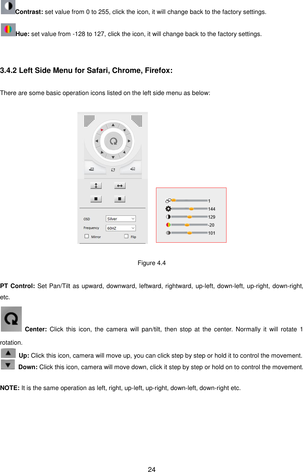  24 Contrast: set value from 0 to 255, click the icon, it will change back to the factory settings. Hue: set value from -128 to 127, click the icon, it will change back to the factory settings.   3.4.2 Left Side Menu for Safari, Chrome, Firefox:  There are some basic operation icons listed on the left side menu as below:       Figure 4.4  PT Control: Set Pan/Tilt as upward, downward, leftward, rightward, up-left, down-left, up-right, down-right, etc.    Center:  Click  this  icon,  the  camera  will  pan/tilt,  then  stop  at  the  center. Normally  it  will  rotate  1 rotation.  Up: Click this icon, camera will move up, you can click step by step or hold it to control the movement.  Down: Click this icon, camera will move down, click it step by step or hold on to control the movement.  NOTE: It is the same operation as left, right, up-left, up-right, down-left, down-right etc. 
