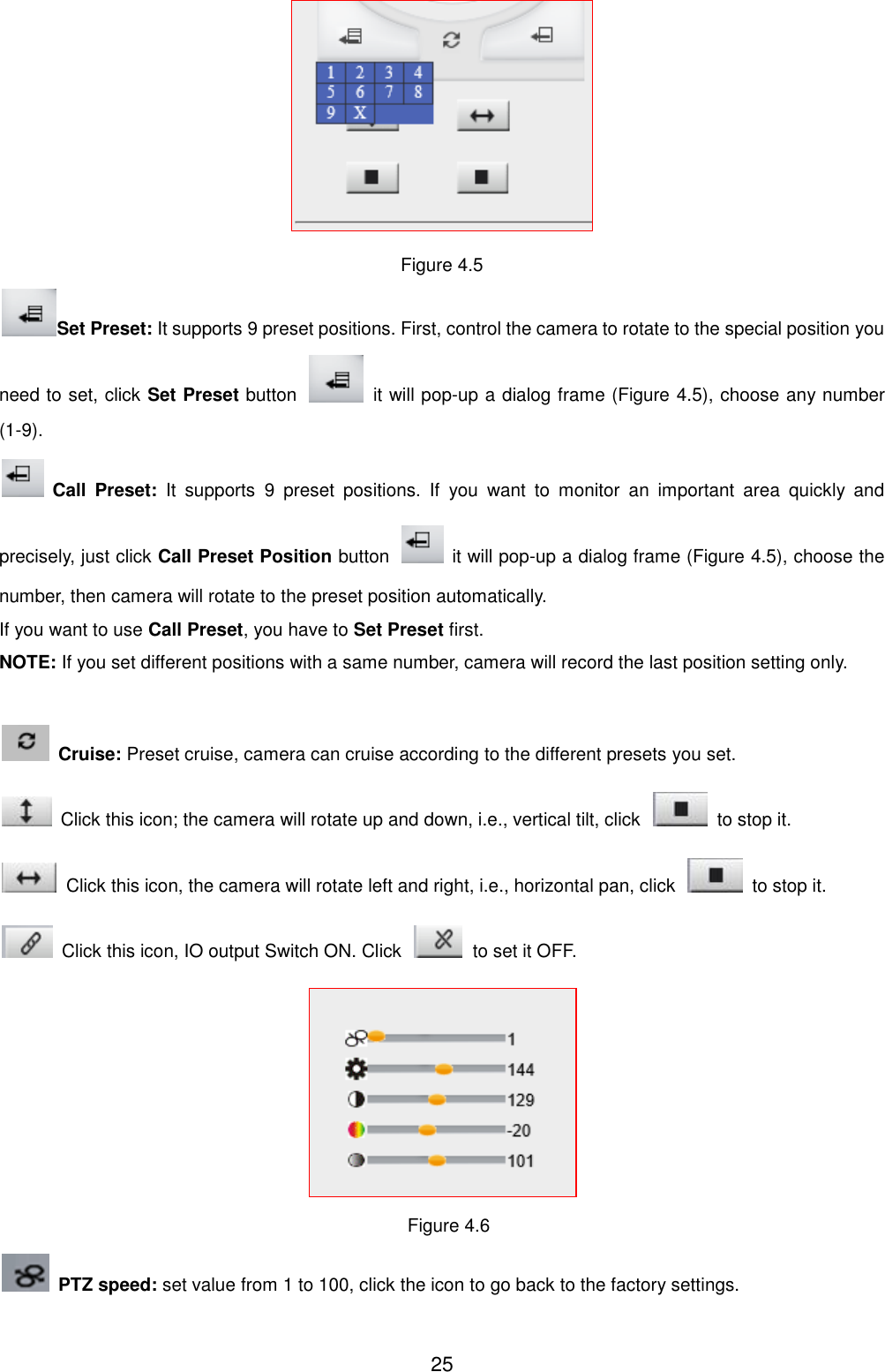  25  Figure 4.5 Set Preset: It supports 9 preset positions. First, control the camera to rotate to the special position you need to set, click Set Preset button    it will pop-up a dialog frame (Figure 4.5), choose any number (1-9).  Call  Preset:  It  supports  9  preset  positions.  If  you  want  to  monitor  an  important  area  quickly  and precisely, just click Call Preset Position button    it will pop-up a dialog frame (Figure 4.5), choose the number, then camera will rotate to the preset position automatically. If you want to use Call Preset, you have to Set Preset first. NOTE: If you set different positions with a same number, camera will record the last position setting only.    Cruise: Preset cruise, camera can cruise according to the different presets you set.     Click this icon; the camera will rotate up and down, i.e., vertical tilt, click    to stop it.   Click this icon, the camera will rotate left and right, i.e., horizontal pan, click    to stop it.   Click this icon, IO output Switch ON. Click    to set it OFF.  Figure 4.6  PTZ speed: set value from 1 to 100, click the icon to go back to the factory settings. 