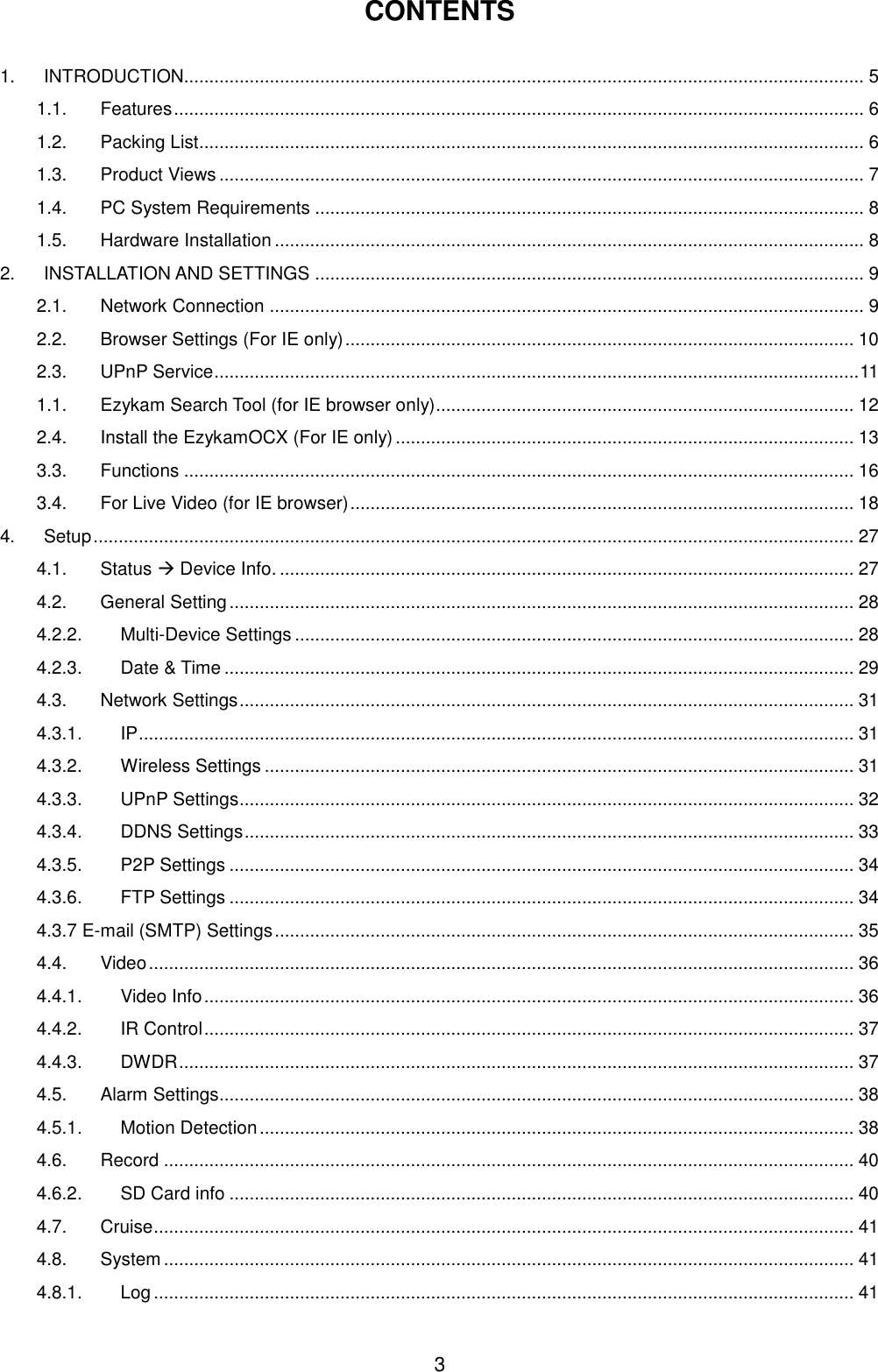  3 CONTENTS  1. INTRODUCTION....................................................................................................................................... 5 1.1. Features ......................................................................................................................................... 6 1.2. Packing List .................................................................................................................................... 6 1.3. Product Views ................................................................................................................................ 7 1.4. PC System Requirements ............................................................................................................. 8 1.5. Hardware Installation ..................................................................................................................... 8 2. INSTALLATION AND SETTINGS ............................................................................................................. 9 2.1. Network Connection ...................................................................................................................... 9 2.2. Browser Settings (For IE only) ..................................................................................................... 10 2.3. UPnP Service ................................................................................................................................ 11 1.1. Ezykam Search Tool (for IE browser only)................................................................................... 12 2.4. Install the EzykamOCX (For IE only) ........................................................................................... 13 3.3. Functions ..................................................................................................................................... 16 3.4. For Live Video (for IE browser) .................................................................................................... 18 4. Setup ....................................................................................................................................................... 27 4.1. Status  Device Info. .................................................................................................................. 27 4.2. General Setting ............................................................................................................................ 28 4.2.2. Multi-Device Settings ............................................................................................................... 28 4.2.3. Date &amp; Time ............................................................................................................................. 29 4.3. Network Settings .......................................................................................................................... 31 4.3.1. IP .............................................................................................................................................. 31 4.3.2. Wireless Settings ..................................................................................................................... 31 4.3.3. UPnP Settings .......................................................................................................................... 32 4.3.4. DDNS Settings ......................................................................................................................... 33 4.3.5. P2P Settings ............................................................................................................................ 34 4.3.6. FTP Settings ............................................................................................................................ 34 4.3.7 E-mail (SMTP) Settings ................................................................................................................... 35 4.4. Video ............................................................................................................................................ 36 4.4.1. Video Info ................................................................................................................................. 36 4.4.2. IR Control ................................................................................................................................. 37 4.4.3. DWDR ...................................................................................................................................... 37 4.5. Alarm Settings.............................................................................................................................. 38 4.5.1. Motion Detection ...................................................................................................................... 38 4.6. Record ......................................................................................................................................... 40 4.6.2. SD Card info ............................................................................................................................ 40 4.7. Cruise ........................................................................................................................................... 41 4.8. System ......................................................................................................................................... 41 4.8.1. Log ........................................................................................................................................... 41 