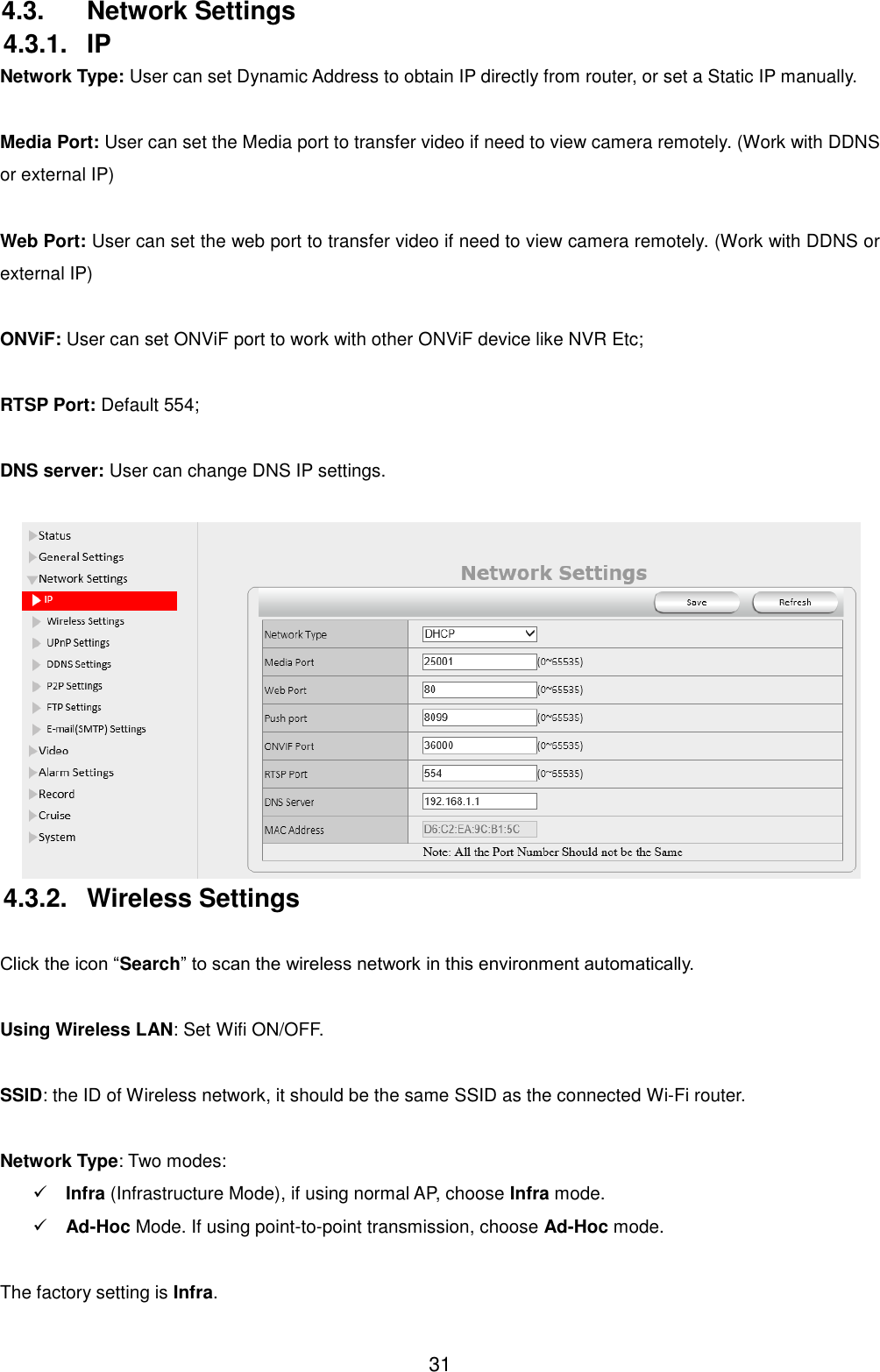  31 4.3.  Network Settings 4.3.1.  IP Network Type: User can set Dynamic Address to obtain IP directly from router, or set a Static IP manually.  Media Port: User can set the Media port to transfer video if need to view camera remotely. (Work with DDNS or external IP)  Web Port: User can set the web port to transfer video if need to view camera remotely. (Work with DDNS or external IP)  ONViF: User can set ONViF port to work with other ONViF device like NVR Etc;  RTSP Port: Default 554;  DNS server: User can change DNS IP settings.   4.3.2.  Wireless Settings  Click the icon &ldquo;Search&rdquo; to scan the wireless network in this environment automatically.  Using Wireless LAN: Set Wifi ON/OFF.  SSID: the ID of Wireless network, it should be the same SSID as the connected Wi-Fi router.  Network Type: Two modes:    Infra (Infrastructure Mode), if using normal AP, choose Infra mode.  Ad-Hoc Mode. If using point-to-point transmission, choose Ad-Hoc mode.  The factory setting is Infra. 