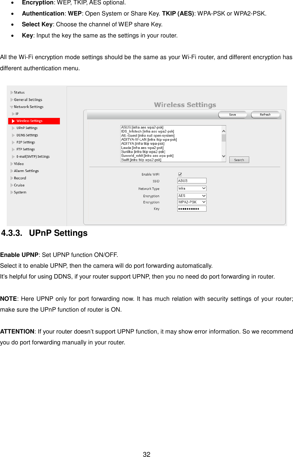  32  Encryption: WEP, TKIP, AES optional.  Authentication: WEP: Open System or Share Key. TKIP (AES): WPA-PSK or WPA2-PSK.  Select Key: Choose the channel of WEP share Key.  Key: Input the key the same as the settings in your router.  All the Wi-Fi encryption mode settings should be the same as your Wi-Fi router, and different encryption has different authentication menu.   4.3.3.  UPnP Settings  Enable UPNP: Set UPNP function ON/OFF. Select it to enable UPNP, then the camera will do port forwarding automatically. It&rsquo;s helpful for using DDNS, if your router support UPNP, then you no need do port forwarding in router.  NOTE: Here UPNP only for port forwarding now. It has much relation with security settings of your router; make sure the UPnP function of router is ON.    ATTENTION: If your router doesn&rsquo;t support UPNP function, it may show error information. So we recommend you do port forwarding manually in your router.    