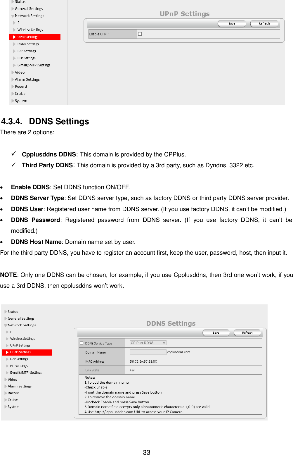  33   4.3.4.  DDNS Settings There are 2 options:     Cpplusddns DDNS: This domain is provided by the CPPlus.  Third Party DDNS: This domain is provided by a 3rd party, such as Dyndns, 3322 etc.   Enable DDNS: Set DDNS function ON/OFF.  DDNS Server Type: Set DDNS server type, such as factory DDNS or third party DDNS server provider.  DDNS User: Registered user name from DDNS server. (If you use factory DDNS, it can&rsquo;t be modified.)  DDNS  Password:  Registered  password  from  DDNS  server.  (If  you  use  factory  DDNS,  it  can&rsquo;t  be modified.)    DDNS Host Name: Domain name set by user. For the third party DDNS, you have to register an account first, keep the user, password, host, then input it.  NOTE: Only one DDNS can be chosen, for example, if you use Cpplusddns, then 3rd one won&rsquo;t work, if you use a 3rd DDNS, then cpplusddns won&rsquo;t work.   