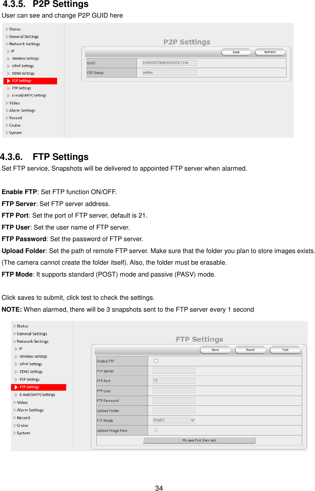  34 4.3.5.  P2P Settings User can see and change P2P GUID here   4.3.6.  FTP Settings Set FTP service, Snapshots will be delivered to appointed FTP server when alarmed.  Enable FTP: Set FTP function ON/OFF. FTP Server: Set FTP server address. FTP Port: Set the port of FTP server, default is 21. FTP User: Set the user name of FTP server. FTP Password: Set the password of FTP server. Upload Folder: Set the path of remote FTP server. Make sure that the folder you plan to store images exists. (The camera cannot create the folder itself). Also, the folder must be erasable. FTP Mode: It supports standard (POST) mode and passive (PASV) mode.  Click saves to submit, click test to check the settings. NOTE: When alarmed, there will be 3 snapshots sent to the FTP server every 1 second  