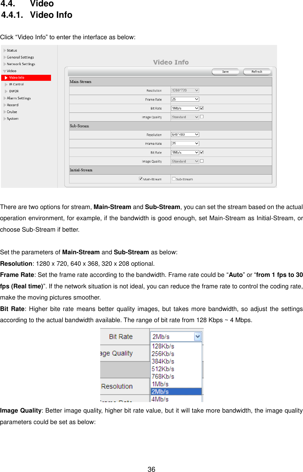  36 4.4.  Video 4.4.1.  Video Info  Click &ldquo;Video Info&rdquo; to enter the interface as below:   There are two options for stream, Main-Stream and Sub-Stream, you can set the stream based on the actual operation environment, for example, if the bandwidth is good enough, set Main-Stream as Initial-Stream, or choose Sub-Stream if better.  Set the parameters of Main-Stream and Sub-Stream as below: Resolution: 1280 x 720, 640 x 368, 320 x 208 optional. Frame Rate: Set the frame rate according to the bandwidth. Frame rate could be &ldquo;Auto&rdquo; or &ldquo;from 1 fps to 30 fps (Real time)&rdquo;. If the network situation is not ideal, you can reduce the frame rate to control the coding rate, make the moving pictures smoother. Bit Rate: Higher  bite  rate  means  better quality images,  but  takes more  bandwidth, so adjust  the settings according to the actual bandwidth available. The range of bit rate from 128 Kbps ~ 4 Mbps.  Image Quality: Better image quality, higher bit rate value, but it will take more bandwidth, the image quality parameters could be set as below:  