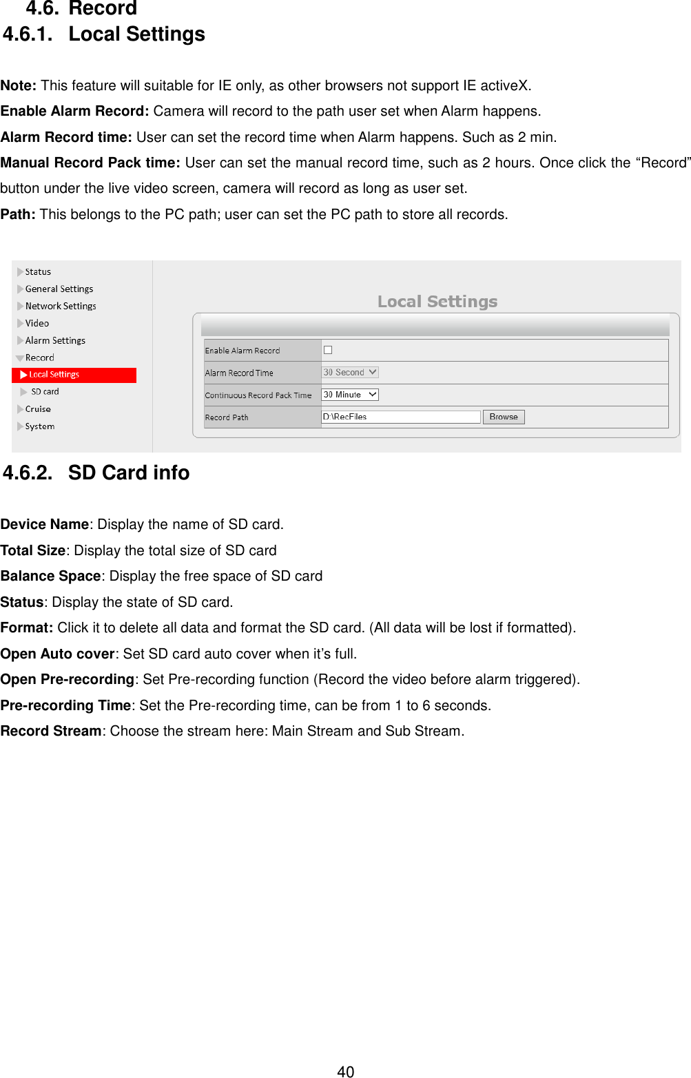  40 4.6. Record 4.6.1.  Local Settings  Note: This feature will suitable for IE only, as other browsers not support IE activeX. Enable Alarm Record: Camera will record to the path user set when Alarm happens. Alarm Record time: User can set the record time when Alarm happens. Such as 2 min. Manual Record Pack time: User can set the manual record time, such as 2 hours. Once click the &ldquo;Record&rdquo; button under the live video screen, camera will record as long as user set. Path: This belongs to the PC path; user can set the PC path to store all records.   4.6.2.  SD Card info  Device Name: Display the name of SD card. Total Size: Display the total size of SD card Balance Space: Display the free space of SD card Status: Display the state of SD card. Format: Click it to delete all data and format the SD card. (All data will be lost if formatted). Open Auto cover: Set SD card auto cover when it&rsquo;s full.   Open Pre-recording: Set Pre-recording function (Record the video before alarm triggered). Pre-recording Time: Set the Pre-recording time, can be from 1 to 6 seconds. Record Stream: Choose the stream here: Main Stream and Sub Stream.  