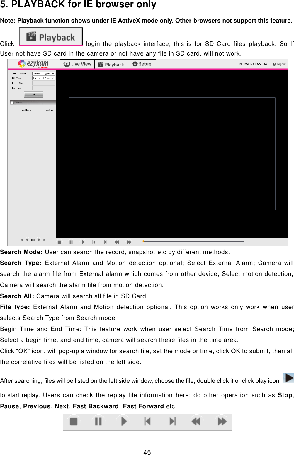  45 5. PLAYBACK for IE browser only Note: Playback function shows under IE ActiveX mode only. Other browsers not support this feature. Click   login  the  playback  interface,  this  is  for  SD  Card  files  playback.  So  If User not have SD card in the camera or not have any file in SD card, will not work.  Search Mode: User can search the record, snapshot etc by different methods. Search  Type:  External  Alarm  and  Motion  detection  optional;  Select  External  Alarm;  Camera  will search the alarm file from External alarm which comes from other device; Select motion detection, Camera will search the alarm file from motion detection. Search All: Camera will search all file in SD Card. File  type:  External  Alarm  and  Motion  detection  optional.  This  option  works  only  work  when  user selects Search Type from Search mode Begin  Time  and  End  Time:  This  feature  work  when  user  select  Search  Time  from  Search  mode; Select a begin time, and end time, camera will search these files in the time area.  Click &ldquo;OK&rdquo; icon, will pop-up a window for search file, set the mode or time, click OK to submit, then all the correlative files will be listed on the left side. After searching, files will be listed on the left side window, choose the file, double click it or click play icon   to start replay. Users  can  check  the replay  file  information  here; do other operation such  as  Stop, Pause, Previous, Next, Fast Backward, Fast Forward etc.  