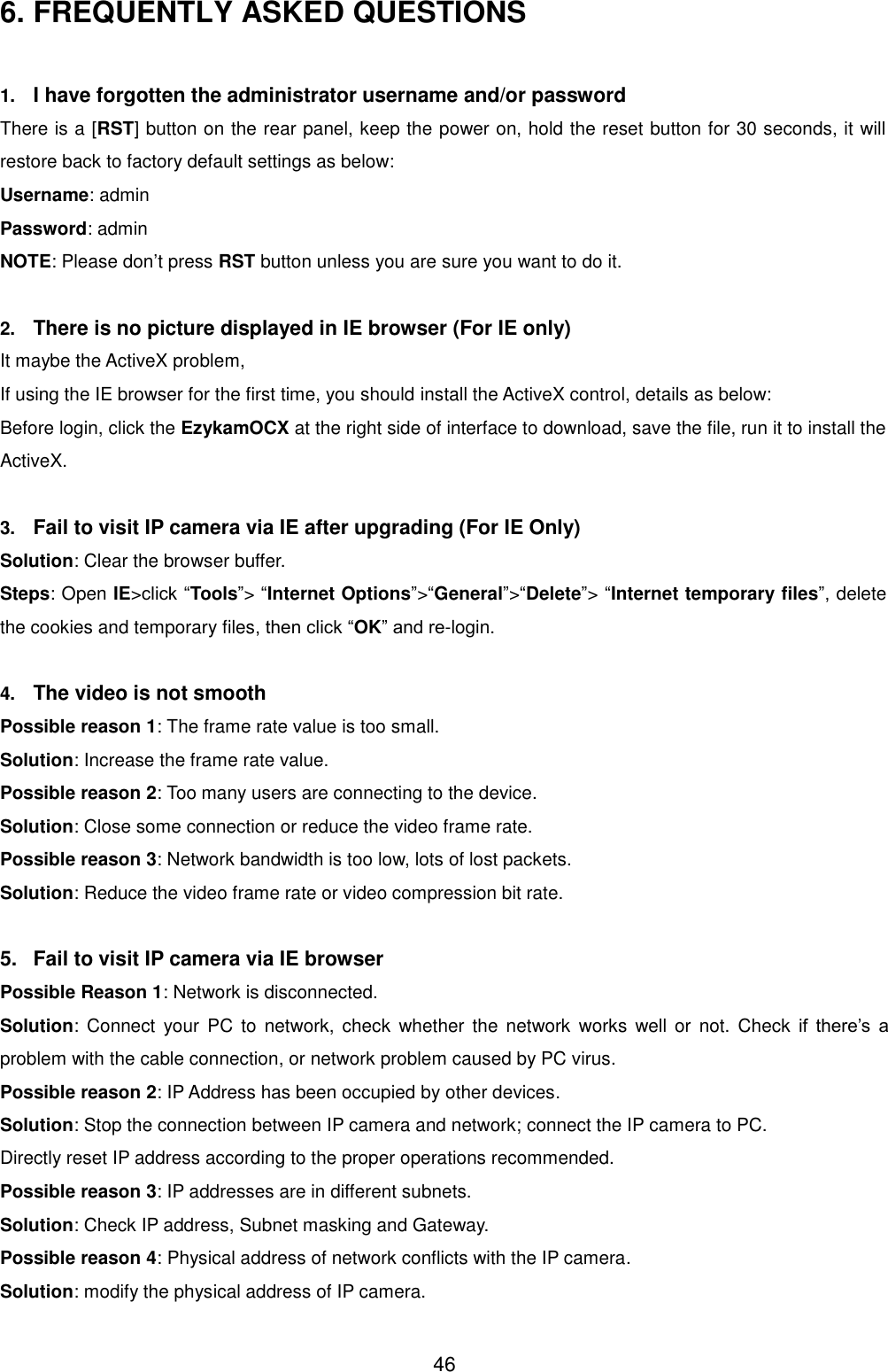  46 6. FREQUENTLY ASKED QUESTIONS  1. I have forgotten the administrator username and/or password There is a [RST] button on the rear panel, keep the power on, hold the reset button for 30 seconds, it will restore back to factory default settings as below: Username: admin Password: admin NOTE: Please don&rsquo;t press RST button unless you are sure you want to do it.  2. There is no picture displayed in IE browser (For IE only) It maybe the ActiveX problem,   If using the IE browser for the first time, you should install the ActiveX control, details as below: Before login, click the EzykamOCX at the right side of interface to download, save the file, run it to install the ActiveX.  3. Fail to visit IP camera via IE after upgrading (For IE Only) Solution: Clear the browser buffer. Steps: Open IE>click &ldquo;Tools&rdquo;> &ldquo;Internet Options&rdquo;>&ldquo;General&rdquo;>&ldquo;Delete&rdquo;> &ldquo;Internet temporary files&rdquo;, delete the cookies and temporary files, then click &ldquo;OK&rdquo; and re-login.  4. The video is not smooth Possible reason 1: The frame rate value is too small. Solution: Increase the frame rate value. Possible reason 2: Too many users are connecting to the device. Solution: Close some connection or reduce the video frame rate. Possible reason 3: Network bandwidth is too low, lots of lost packets. Solution: Reduce the video frame rate or video compression bit rate.  5.  Fail to visit IP camera via IE browser Possible Reason 1: Network is disconnected. Solution:  Connect  your  PC  to  network,  check  whether  the  network  works  well  or  not.  Check  if  there&rsquo;s  a problem with the cable connection, or network problem caused by PC virus. Possible reason 2: IP Address has been occupied by other devices. Solution: Stop the connection between IP camera and network; connect the IP camera to PC. Directly reset IP address according to the proper operations recommended. Possible reason 3: IP addresses are in different subnets. Solution: Check IP address, Subnet masking and Gateway. Possible reason 4: Physical address of network conflicts with the IP camera. Solution: modify the physical address of IP camera. 