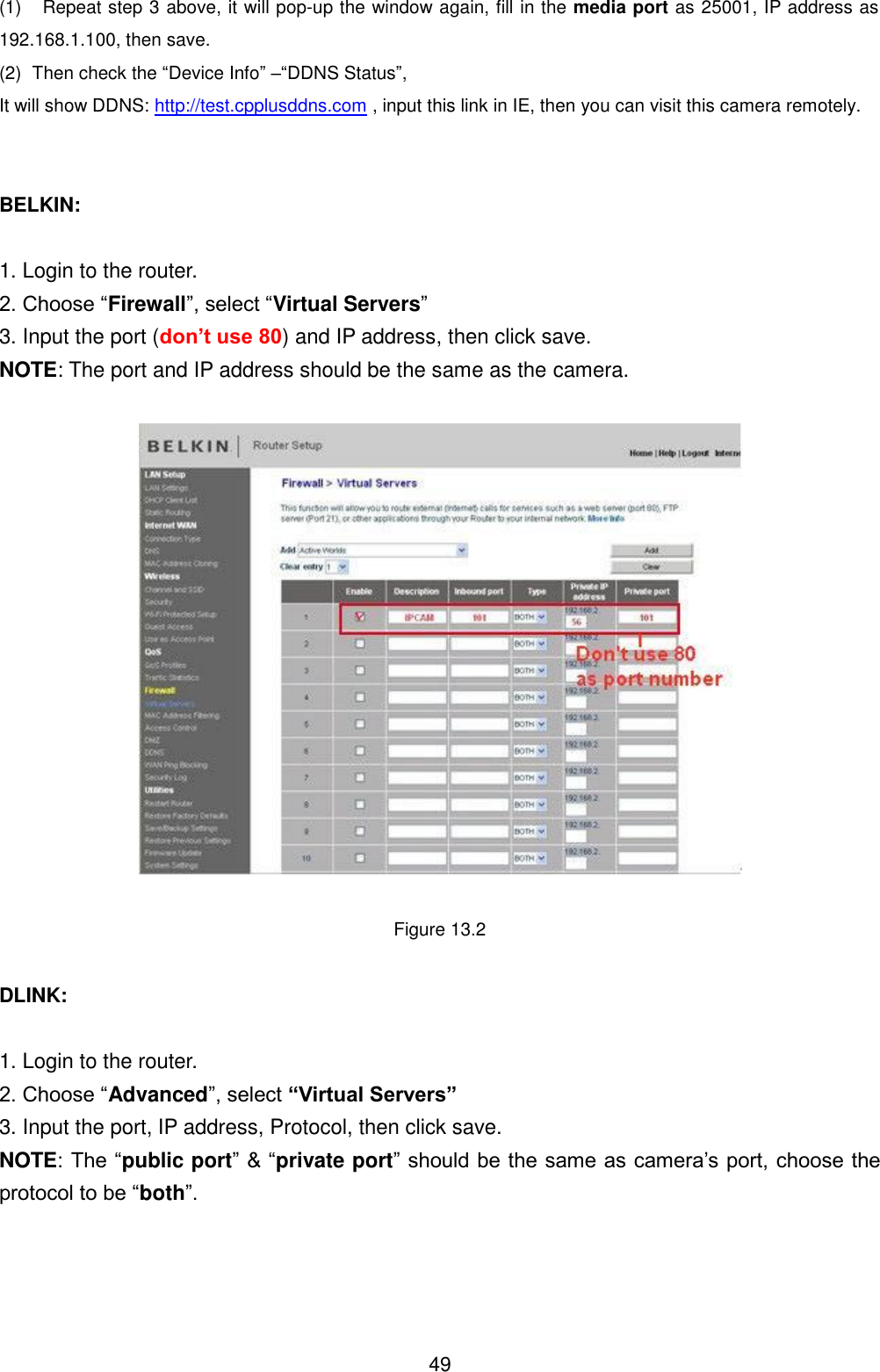  49 (1)  Repeat step 3 above, it will pop-up the window again, fill in the media port as 25001, IP address as 192.168.1.100, then save. (2)  Then check the &ldquo;Device Info&rdquo; &ndash;&ldquo;DDNS Status&rdquo;,   It will show DDNS: http://test.cpplusddns.com , input this link in IE, then you can visit this camera remotely.   BELKIN:  1. Login to the router. 2. Choose &ldquo;Firewall&rdquo;, select &ldquo;Virtual Servers&rdquo; 3. Input the port (don&rsquo;t use 80) and IP address, then click save. NOTE: The port and IP address should be the same as the camera.    Figure 13.2  DLINK:  1. Login to the router. 2. Choose &ldquo;Advanced&rdquo;, select &ldquo;Virtual Servers&rdquo; 3. Input the port, IP address, Protocol, then click save. NOTE: The &ldquo;public port&rdquo; &amp; &ldquo;private port&rdquo; should be the same as camera&rsquo;s port, choose the protocol to be &ldquo;both&rdquo;. 