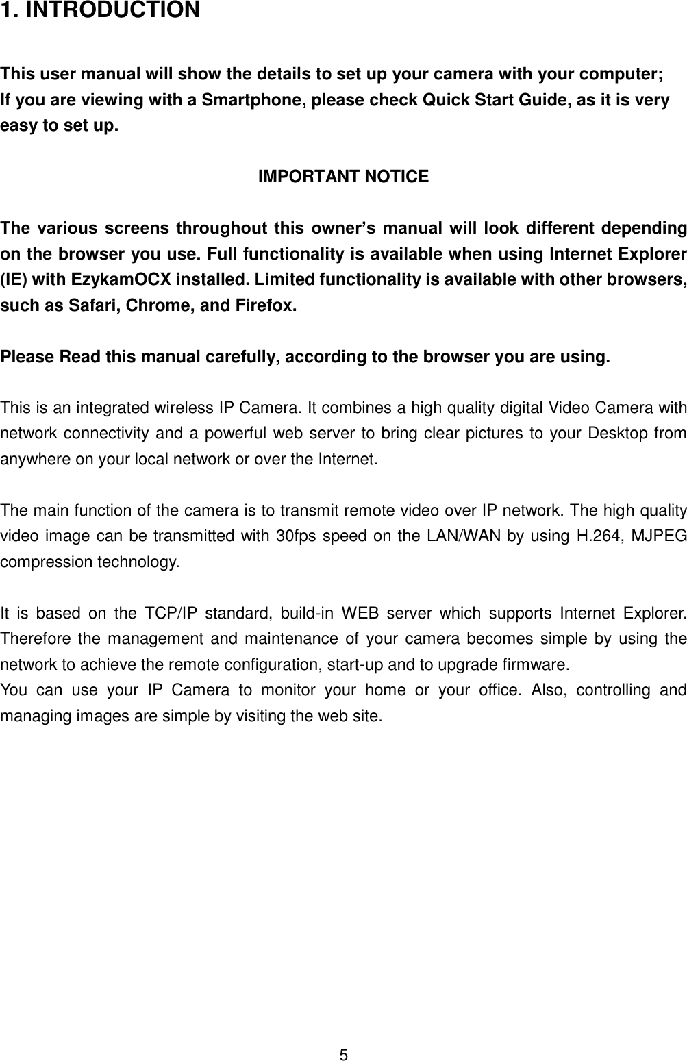  5 1. INTRODUCTION  This user manual will show the details to set up your camera with your computer; If you are viewing with a Smartphone, please check Quick Start Guide, as it is very easy to set up.  IMPORTANT NOTICE  The  various screens throughout this  owner&rsquo;s manual will look different depending on the browser you use. Full functionality is available when using Internet Explorer (IE) with EzykamOCX installed. Limited functionality is available with other browsers, such as Safari, Chrome, and Firefox.  Please Read this manual carefully, according to the browser you are using.    This is an integrated wireless IP Camera. It combines a high quality digital Video Camera with network connectivity and a powerful web server to bring clear pictures to your Desktop from anywhere on your local network or over the Internet.  The main function of the camera is to transmit remote video over IP network. The high quality video image can be transmitted with 30fps speed on the LAN/WAN by using  H.264, MJPEG compression technology.  It  is  based  on  the  TCP/IP  standard,  build-in  WEB  server  which  supports  Internet  Explorer. Therefore the management and maintenance of  your camera becomes simple by using the network to achieve the remote configuration, start-up and to upgrade firmware. You  can  use  your  IP  Camera  to  monitor  your  home  or  your  office.  Also,  controlling  and managing images are simple by visiting the web site.           