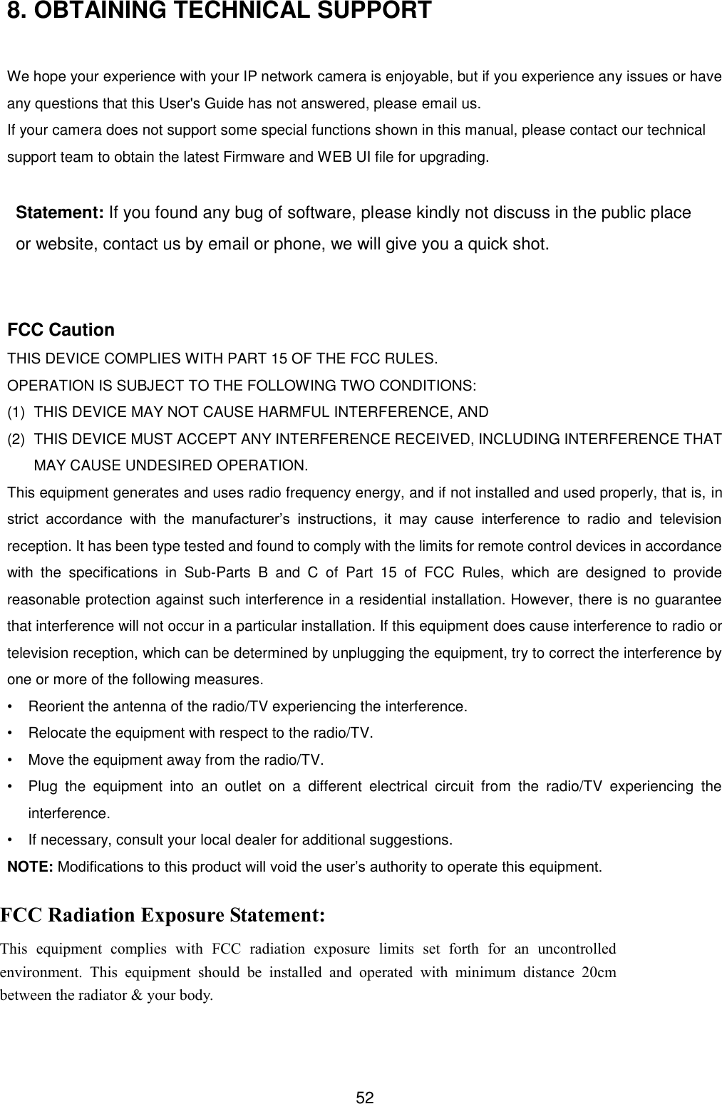  52 8. OBTAINING TECHNICAL SUPPORT  We hope your experience with your IP network camera is enjoyable, but if you experience any issues or have any questions that this User's Guide has not answered, please email us.   If your camera does not support some special functions shown in this manual, please contact our technical support team to obtain the latest Firmware and WEB UI file for upgrading.  Statement: If you found any bug of software, please kindly not discuss in the public place or website, contact us by email or phone, we will give you a quick shot.   FCC Caution THIS DEVICE COMPLIES WITH PART 15 OF THE FCC RULES. OPERATION IS SUBJECT TO THE FOLLOWING TWO CONDITIONS:   (1)   THIS DEVICE MAY NOT CAUSE HARMFUL INTERFERENCE, AND (2)   THIS DEVICE MUST ACCEPT ANY INTERFERENCE RECEIVED, INCLUDING INTERFERENCE THAT MAY CAUSE UNDESIRED OPERATION. This equipment generates and uses radio frequency energy, and if not installed and used properly, that is, in strict  accordance  with  the  manufacturer&rsquo;s  instructions,  it  may  cause  interference  to  radio  and  television reception. It has been type tested and found to comply with the limits for remote control devices in accordance with  the  specifications  in  Sub-Parts  B  and  C  of  Part  15  of  FCC  Rules,  which  are  designed  to  provide reasonable protection against such interference in a residential installation. However, there is no guarantee that interference will not occur in a particular installation. If this equipment does cause interference to radio or television reception, which can be determined by unplugging the equipment, try to correct the interference by one or more of the following measures. &bull;  Reorient the antenna of the radio/TV experiencing the interference. &bull;  Relocate the equipment with respect to the radio/TV. &bull;  Move the equipment away from the radio/TV. &bull;  Plug  the  equipment  into  an  outlet  on  a  different  electrical  circuit  from  the  radio/TV  experiencing  the interference. &bull;  If necessary, consult your local dealer for additional suggestions. NOTE: Modifications to this product will void the user&rsquo;s authority to operate this equipment. FCC Radiation Exposure Statement: This  equipment  complies  with  FCC  radiation  exposure  limits  set  forth  for  an  uncontrolled environment.  This  equipment  should  be  installed  and  operated  with  minimum  distance  20cm between the radiator &amp; your body. 