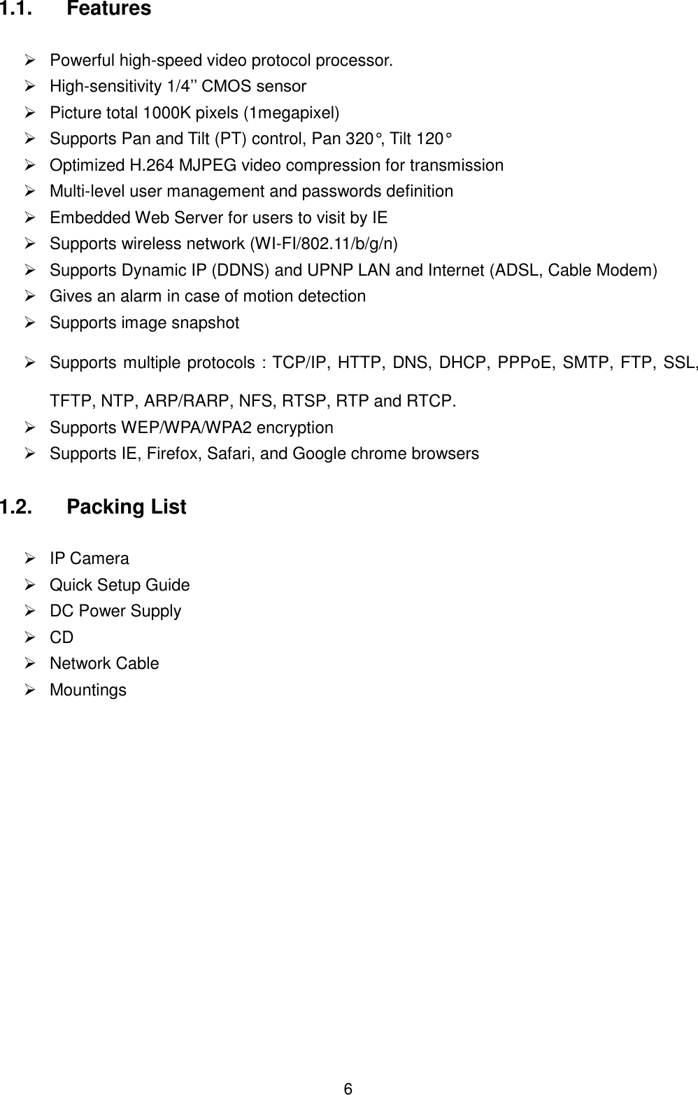  6 1.1.  Features    Powerful high-speed video protocol processor.  High-sensitivity 1/4&rsquo;&rsquo; CMOS sensor   Picture total 1000K pixels (1megapixel)   Supports Pan and Tilt (PT) control, Pan 320&deg;, Tilt 120&deg;   Optimized H.264 MJPEG video compression for transmission   Multi-level user management and passwords definition   Embedded Web Server for users to visit by IE   Supports wireless network (WI-FI/802.11/b/g/n)   Supports Dynamic IP (DDNS) and UPNP LAN and Internet (ADSL, Cable Modem)   Gives an alarm in case of motion detection   Supports image snapshot   Supports multiple protocols：TCP/IP, HTTP, DNS, DHCP, PPPoE, SMTP, FTP, SSL, TFTP, NTP, ARP/RARP, NFS, RTSP, RTP and RTCP.   Supports WEP/WPA/WPA2 encryption   Supports IE, Firefox, Safari, and Google chrome browsers  1.2.  Packing List    IP Camera       Quick Setup Guide   DC Power Supply  CD          Network Cable   Mountings             