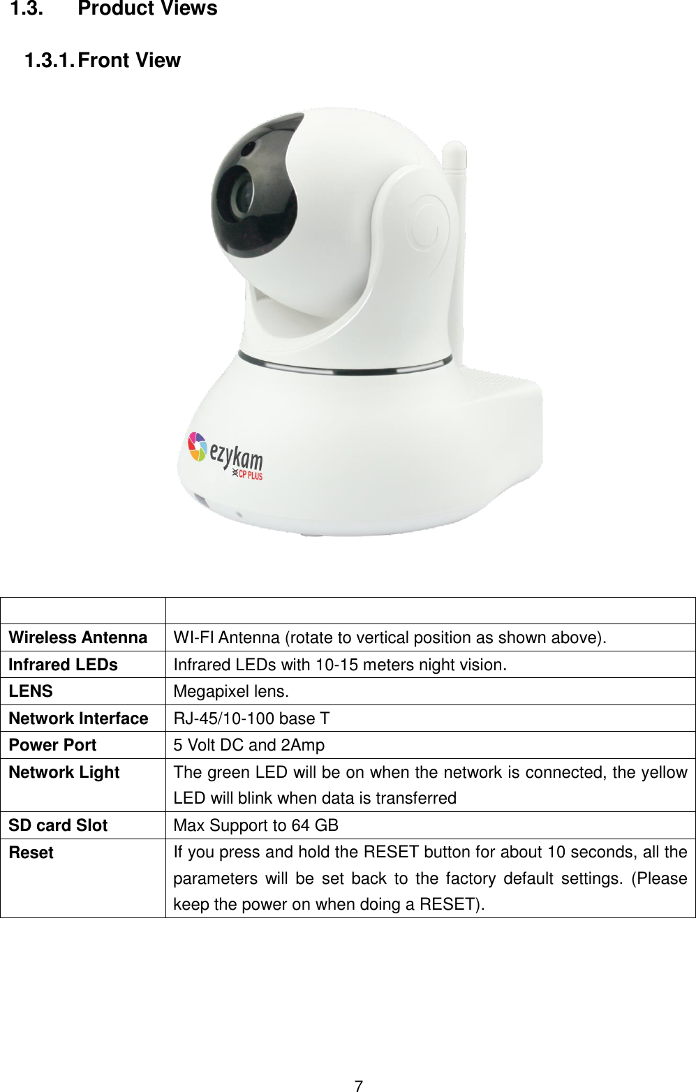  7 1.3.  Product Views  1.3.1. Front View       Wireless Antenna WI-FI Antenna (rotate to vertical position as shown above). Infrared LEDs Infrared LEDs with 10-15 meters night vision. LENS Megapixel lens. Network Interface RJ-45/10-100 base T Power Port 5 Volt DC and 2Amp Network Light The green LED will be on when the network is connected, the yellow LED will blink when data is transferred SD card Slot Max Support to 64 GB Reset If you press and hold the RESET button for about 10 seconds, all the parameters  will be  set back  to  the  factory  default  settings.  (Please keep the power on when doing a RESET).  