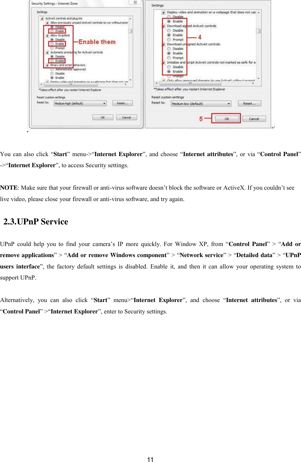  11   You  can  also  click  &ldquo;Start&rdquo;  menu->&ldquo;Internet Explorer&rdquo;, and  choose  &ldquo;Internet attributes&rdquo;, or  via  &ldquo;Control Panel&rdquo; ->&ldquo;Internet Explorer&rdquo;, to access Security settings.  NOTE: Make sure that your firewall or anti-virus software doesn&rsquo;t block the software or ActiveX. If you couldn&rsquo;t see live video, please close your firewall or anti-virus software, and try again. 2.3. UPnP Service  UPnP  could  help  you  to  find  your  camera&rsquo;s  IP  more  quickly.  For  Window  XP,  from  &ldquo;Control Panel&rdquo;  >  &ldquo;Add  or remove applications&rdquo; > &ldquo;Add or remove Windows component&rdquo; > &ldquo;Network service&rdquo; > &ldquo;Detailed data&rdquo; > &ldquo;UPnP users interface&rdquo;,  the  factory  default  settings  is  disabled.  Enable  it,  and  then  it  can  allow  your  operating  system  to support UPnP.  Alternatively,  you  can  also  click  &ldquo;Start&rdquo;  menu>&ldquo;Internet  Explorer&rdquo;,  and  choose  &ldquo;Internet  attributes&rdquo;,  or  via &ldquo;Control Panel&rdquo; >&ldquo;Internet Explorer&rdquo;, enter to Security settings. 