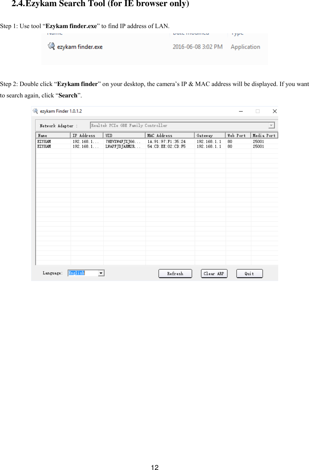  12 2.4. Ezykam Search Tool (for IE browser only)  Step 1: Use tool &ldquo;Ezykam finder.exe&rdquo; to find IP address of LAN.   Step 2: Double click &ldquo;Ezykam finder&rdquo; on your desktop, the camera&rsquo;s IP &amp; MAC address will be displayed. If you want to search again, click &ldquo;Search&rdquo;.  