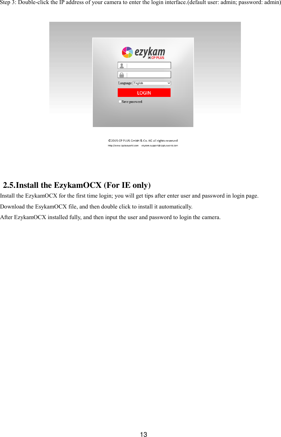  13  Step 3: Double-click the IP address of your camera to enter the login interface.(default user: admin; password: admin)    2.5. Install the EzykamOCX (For IE only) Install the EzykamOCX for the first time login; you will get tips after enter user and password in login page.   Download the EsykamOCX file, and then double click to install it automatically. After EzykamOCX installed fully, and then input the user and password to login the camera.   
