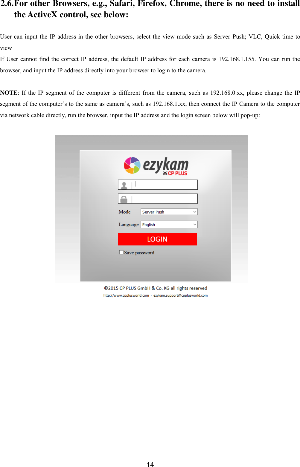  14 2.6. For other Browsers, e.g., Safari, Firefox, Chrome, there is no need to install the ActiveX control, see below:  User can input the IP  address  in the  other  browsers,  select  the view mode  such as  Server  Push; VLC, Quick time to view If User cannot  find the correct IP  address,  the  default IP address for each camera is  192.168.1.155. You  can  run the browser, and input the IP address directly into your browser to login to the camera.  NOTE:  If  the IP  segment  of the computer  is different  from  the camera,  such as  192.168.0.xx, please  change the IP segment of the computer&rsquo;s to the same as camera&rsquo;s, such as 192.168.1.xx, then connect the IP Camera to the computer via network cable directly, run the browser, input the IP address and the login screen below will pop-up:   
