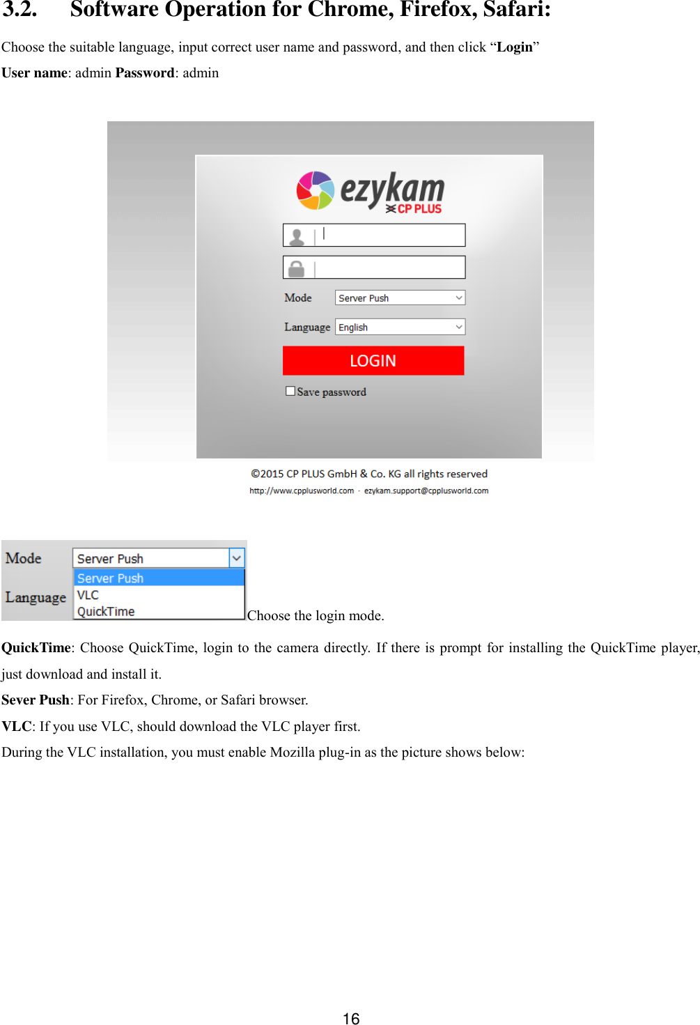 16   3.2. Software Operation for Chrome, Firefox, Safari: Choose the suitable language, input correct user name and password, and then click &ldquo;Login&rdquo;   User name: admin Password: admin   Choose the login mode.   QuickTime: Choose QuickTime, login to the  camera  directly.  If there is prompt for  installing the QuickTime player, just download and install it. Sever Push: For Firefox, Chrome, or Safari browser.   VLC: If you use VLC, should download the VLC player first.   During the VLC installation, you must enable Mozilla plug-in as the picture shows below: 