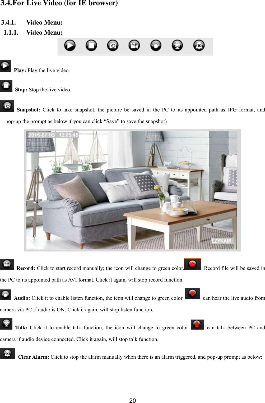  20 3.4. For Live Video (for IE browser)  3.4.1. Video Menu: 1.1.1. Video Menu:    Play: Play the live video.   Stop: Stop the live video.   Snapshot:  Click  to  take  snapshot,  the  picture  be  saved  in  the  PC  to  its  appointed  path  as  JPG  format,  and pop-up the prompt as below :( you can click &ldquo;Save&rdquo; to save the snapshot)    Record: Click to start record manually; the icon will change to green color.   Record file will be saved in the PC to its appointed path as AVI format. Click it again, will stop record function.   Audio: Click it to enable listen function, the icon will change to green color    can hear the live audio from camera via PC if audio is ON. Click it again, will stop listen function.   Talk:  Click  it  to  enable  talk  function,  the  icon  will  change  to  green  color    can  talk  between  PC  and camera if audio device connected. Click it again, will stop talk function.   Clear Alarm: Click to stop the alarm manually when there is an alarm triggered, and pop-up prompt as below: 