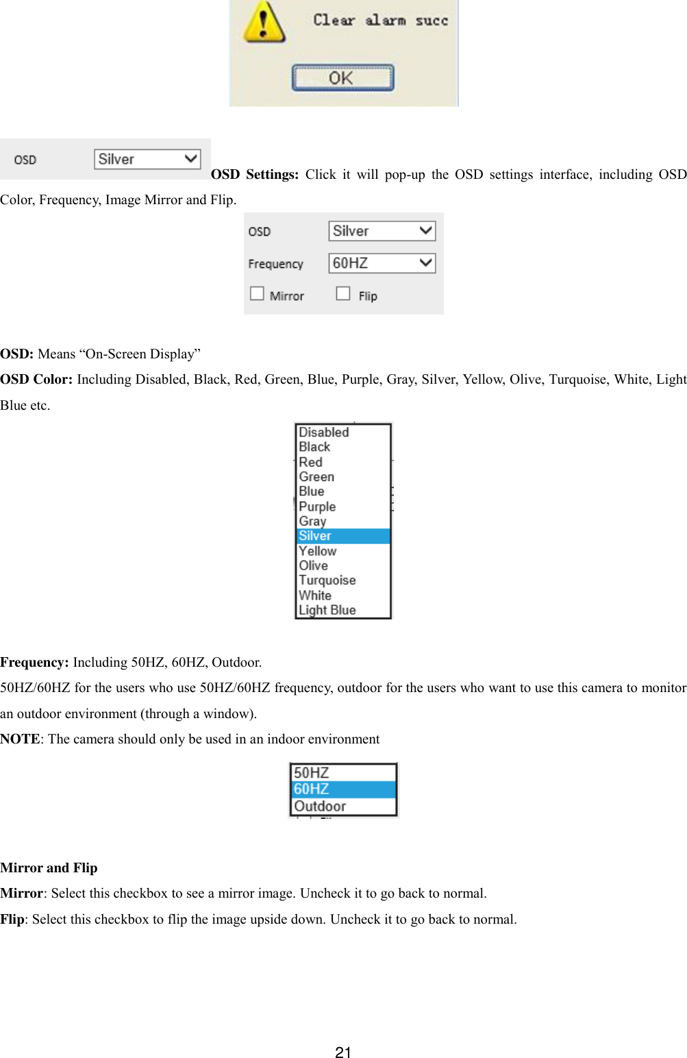  21   OSD  Settings:  Click  it  will  pop-up  the  OSD  settings  interface,  including  OSD Color, Frequency, Image Mirror and Flip.   OSD: Means &ldquo;On-Screen Display&rdquo; OSD Color: Including Disabled, Black, Red, Green, Blue, Purple, Gray, Silver, Yellow, Olive, Turquoise, White, Light Blue etc.   Frequency: Including 50HZ, 60HZ, Outdoor. 50HZ/60HZ for the users who use 50HZ/60HZ frequency, outdoor for the users who want to use this camera to monitor an outdoor environment (through a window). NOTE: The camera should only be used in an indoor environment   Mirror and Flip Mirror: Select this checkbox to see a mirror image. Uncheck it to go back to normal. Flip: Select this checkbox to flip the image upside down. Uncheck it to go back to normal. 