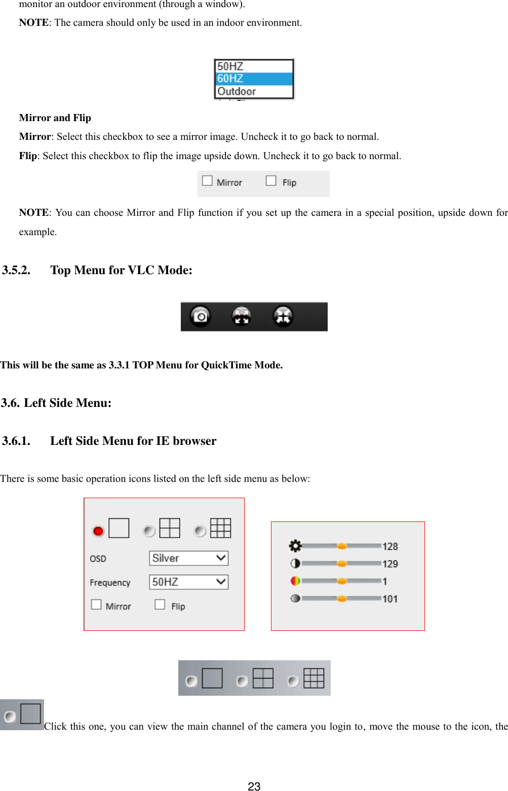  23 monitor an outdoor environment (through a window). NOTE: The camera should only be used in an indoor environment.   Mirror and Flip Mirror: Select this checkbox to see a mirror image. Uncheck it to go back to normal. Flip: Select this checkbox to flip the image upside down. Uncheck it to go back to normal.  NOTE: You can choose Mirror and Flip function if you set up the camera in a special position, upside down for example.  3.5.2. Top Menu for VLC Mode:    This will be the same as 3.3.1 TOP Menu for QuickTime Mode.  3.6. Left Side Menu:  3.6.1. Left Side Menu for IE browser  There is some basic operation icons listed on the left side menu as below:          Click this one, you can view the main channel of the camera you login to, move the mouse to the icon, the 