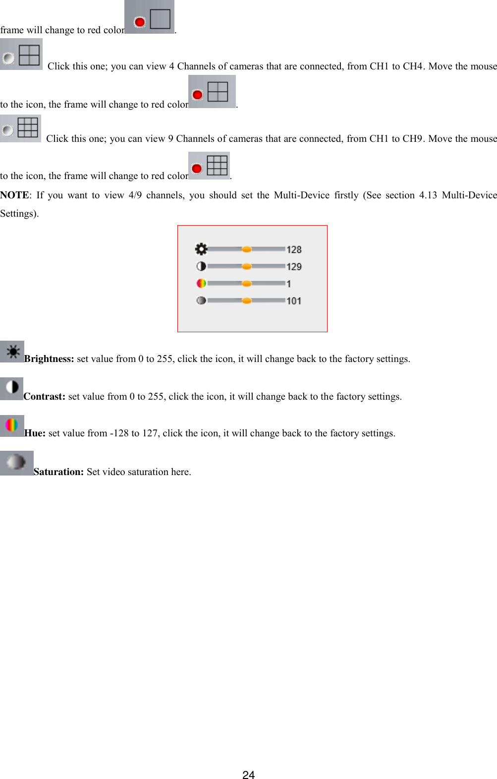  24 frame will change to red color .   Click this one; you can view 4 Channels of cameras that are connected, from CH1 to CH4. Move the mouse to the icon, the frame will change to red color .   Click this one; you can view 9 Channels of cameras that are connected, from CH1 to CH9. Move the mouse to the icon, the frame will change to red color . NOTE: If  you  want  to  view  4/9  channels,  you  should  set  the  Multi-Device  firstly  (See  section  4.13  Multi-Device Settings).  Brightness: set value from 0 to 255, click the icon, it will change back to the factory settings. Contrast: set value from 0 to 255, click the icon, it will change back to the factory settings. Hue: set value from -128 to 127, click the icon, it will change back to the factory settings. Saturation: Set video saturation here.  