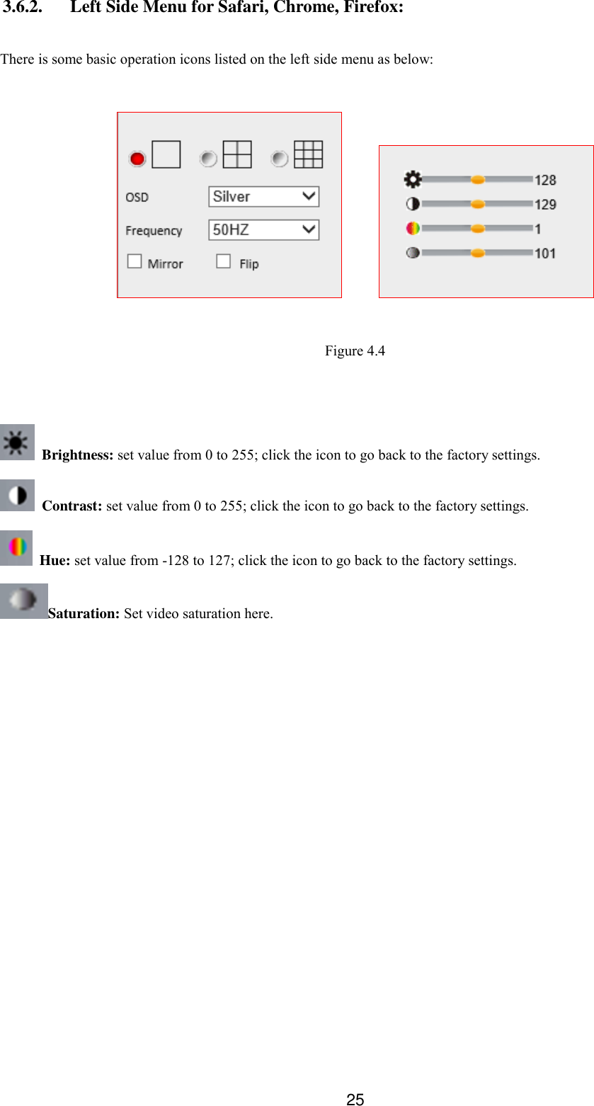  25 3.6.2. Left Side Menu for Safari, Chrome, Firefox:  There is some basic operation icons listed on the left side menu as below:          Figure 4.4    Brightness: set value from 0 to 255; click the icon to go back to the factory settings.  Contrast: set value from 0 to 255; click the icon to go back to the factory settings.   Hue: set value from -128 to 127; click the icon to go back to the factory settings. Saturation: Set video saturation here.  