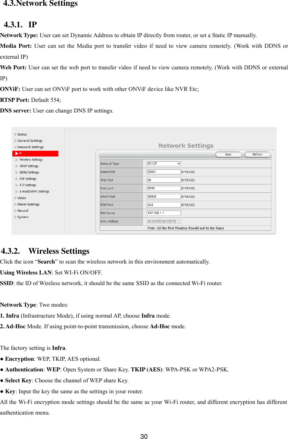  30 4.3. Network Settings 4.3.1. IP Network Type: User can set Dynamic Address to obtain IP directly from router, or set a Static IP manually. Media Port:  User  can  set  the  Media  port  to  transfer  video  if  need  to  view  camera  remotely.  (Work  with  DDNS  or external IP) Web Port: User can set the web port to transfer video if need to view camera remotely. (Work with DDNS or external IP) ONViF: User can set ONViF port to work with other ONViF device like NVR Etc; RTSP Port: Default 554; DNS server: User can change DNS IP settings.   4.3.2. Wireless Settings Click the icon &ldquo;Search&rdquo; to scan the wireless network in this environment automatically. Using Wireless LAN: Set WI-Fi ON/OFF. SSID: the ID of Wireless network, it should be the same SSID as the connected Wi-Fi router.  Network Type: Two modes:   1. Infra (Infrastructure Mode), if using normal AP, choose Infra mode. 2. Ad-Hoc Mode. If using point-to-point transmission, choose Ad-Hoc mode.  The factory setting is Infra. ● Encryption: WEP, TKIP, AES optional. ● Authentication: WEP: Open System or Share Key. TKIP (AES): WPA-PSK or WPA2-PSK. ● Select Key: Choose the channel of WEP share Key. ● Key: Input the key the same as the settings in your router. All the Wi-Fi encryption mode settings should be the same as your Wi-Fi router, and different encryption has different authentication menu. 