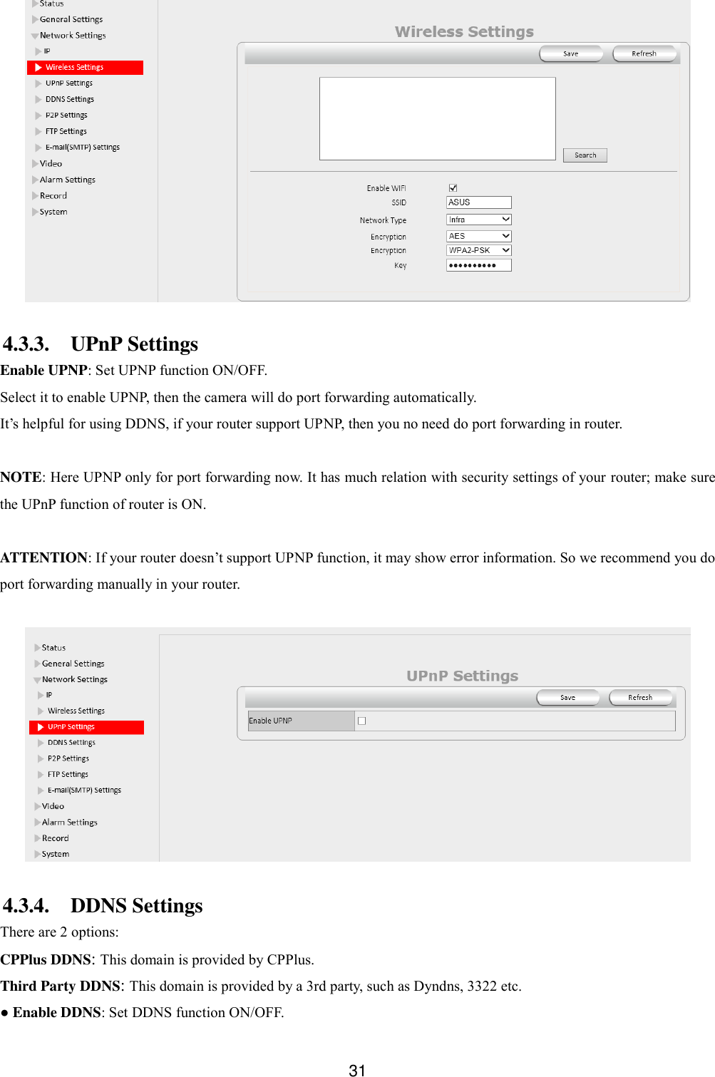  31   4.3.3. UPnP Settings Enable UPNP: Set UPNP function ON/OFF. Select it to enable UPNP, then the camera will do port forwarding automatically. It&rsquo;s helpful for using DDNS, if your router support UPNP, then you no need do port forwarding in router.  NOTE: Here UPNP only for port forwarding now. It has much relation with security settings of your router; make sure the UPnP function of router is ON.    ATTENTION: If your router doesn&rsquo;t support UPNP function, it may show error information. So we recommend you do port forwarding manually in your router.     4.3.4. DDNS Settings There are 2 options:   CPPlus DDNS: This domain is provided by CPPlus. Third Party DDNS: This domain is provided by a 3rd party, such as Dyndns, 3322 etc. ● Enable DDNS: Set DDNS function ON/OFF. 